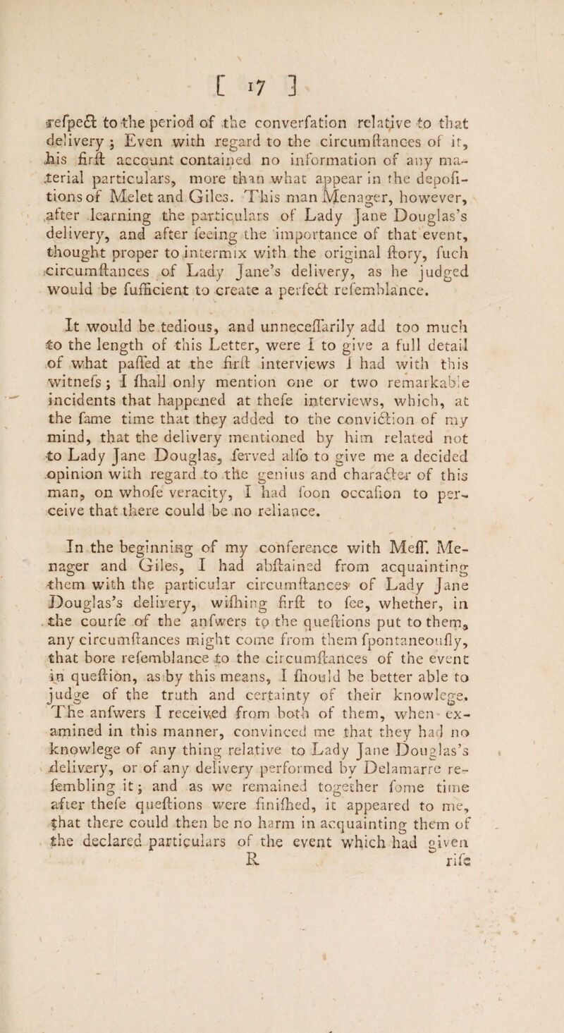 -jefpedt to the period of the converfation relative to that delivery ; Even with regard to the circumftances of it, Lis firlf account contained no information of any ma¬ terial particulars, more than what appear in the depofi- tionsor Melet and Giles. This man Mcnager, however, after learning the particulars of Lady jane Douglas’s delivery, and after feeing the importance of that event, thought proper to intermix with the original {lory, fuch ;circumfiances of Lady Jane’s delivery, as he judged would be fufHcient to create a perfect refemhlance. It would be tedious, and unnecefTarily add too much to the length of this Letter, were I to give a full detail of what palled at the fir ft interviews 1 had with this witnels ; I fhall only mention one or two remarkable incidents that happened at thefe interviews, which, at the fame time that they added to the convidlion of my mind, that the delivery mentioned by him related not to Lady Jane Douglas, ferved alfo to give me a decided opinion with regard to the genius and character of this man, on whofe veracity, I had foon occafion to per¬ ceive that there could be no reliance. In the beginning of my conference with MefT. Me¬ nager and Giles, I had abflained from acquainting them with the particular circurnflances* of Lady Jane Douglas’s delivery, wifhing hrft to fee, whether, in the courfe of the anfwers to the queftions put to them, any circumftances might come from them fpontaneoufly, that bore ref'emblance to the circumflances of the event in queftion, as by this means, I fhould he better able to judge of the truth and certainty of their knowlege. The anfwers I received from both of them, when ex¬ amined in this manner, convinced me that they had no knowlege of any thing relative to Lady jane Douglas’s delivery, or of any delivery performed by Delamarre re- fembling it; and as we remained together fame time after thefe queftions were finifhed, it appeared to me, that there could then be no harm in acquainting them of the declared particulars of the event which had given R ^ rife /