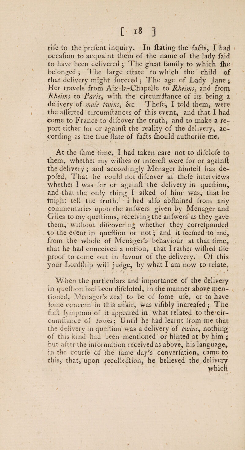 / | ■ \ , rife to the prefent inquiry. In Hating the fa£Is, I hatl occafion to acquaint them of the name of the lady faid to have been delivered ; The great family to which fhe belonged ; The large eftate to which the child of that delivery might fucceed ; The age of Lady Jane; Her travels from Aix-la-Chapelle to Rheims, and from Rheims to Paris, with the circumftance of its being a delivery of male twins, &c. -Thefe, I told them, were the afierted circumftances of this event, and that I had come to France to difcover the truth, and to make a re¬ port either for or againft the reality of the delivery, ac¬ cording as the true Hate of fadts fnould authorife me. At the fame time, I had taken care not to difclofe to them, whether my wifhes or intereH were for or againft the delivery; and accordingly Menager himfelf has de- pofed, That he could not difcover at thefe interviews whether I was for or againft the delivery in queftion, and that the only thing I afked of him was, that he inight tell the truth. I had alfo abftained from any commentaries upon the anfwers given by Menager and Giles to my queftions, receiving the anfwers as they gave them, without difcovering whether they correfponded to the event in queftion or not; and it feemed to me, from the whole of Menager’s behaviour at that time, that he had conceived a notion, that I rather wifhed the proof to come out in favour of the delivery. Of this your Lordfhip will judge, by what I am now to relate. * ..»*.* . - i When the particulars and importance of the delivery in queftion had been difclofed, in the manner above men¬ tioned, Menager’s zeal to be of fome ufe, or to have feme concern in this affair, was vifibly increafed ; The firft fymptom of it appeared in what related to the cir- cumftance of twins; Until he had learnt from me that the delivery in queftion was a delivery of twins, nothing of this kind had been mentioned or hinted at by him ; but after the information received as above, his language, in the courfe of the fame day’s converfation, came to this, that, upon recollection, he believed the delivery which
