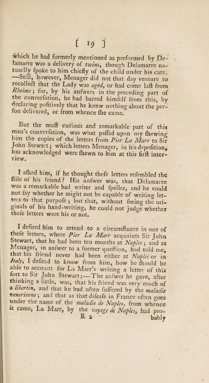 t *9 ] which he had formerly mentioned as performed by De- lamarre was a delivery of twins, though Delamarre na- tuailly fpoke to him chiefly of the child under his care. ‘ Still, however, Menager did not that day venture to recoiled! that the Lady was aged, or had come laft from Rheims; tor, by his anfwers in the preceding part of the convention, he had barred himfelf from this, by cLclaiing pofitively that he knew nothing about the per- lon delivered, or from whence {he came. But the mod curious and remarkable part of this man s converfation, was what palled upon my {hewing him the copies of the letters from Pier La A/darr to Sir John Stewait; which letters Menager, in his depofition, has acknowledged were fhewn to him at this iirft inter¬ view. I afked him, if he thought thefe letters refembled the Itile of his friend ? His anfwer was, that Delamarre was a remarkable bad writer and fpeller, and he could not fay whether he might not be capable of writing let¬ ters to that purpofe ; but that, without feeing the ori¬ ginals or his hand-writing, he could not judge whether thefe letters were his or not. ✓ t I defired him to attend to a circumftance in one of thefe letters, where Pier La Marr acquaints Sir John Stewart, that he had been ten months at Naples; and as Menager, in aniwer to a former queftion, had told me, that his friend never had been either at Naples or in Italy, I dehred to know from him, how he ihould be able to account for La Marr’s writing a letter of this lort to Sir John Stewart;—The anfwer he gave, after thinking a little, was, that his friend was very much of a libertin, and that he had often fuffered by the maladie venerienne; and that as that difeafe in France often troes under the name of the maladie de Naples, from whence U came, La Marr, by the voyage de Naples, had pro- B. % bably