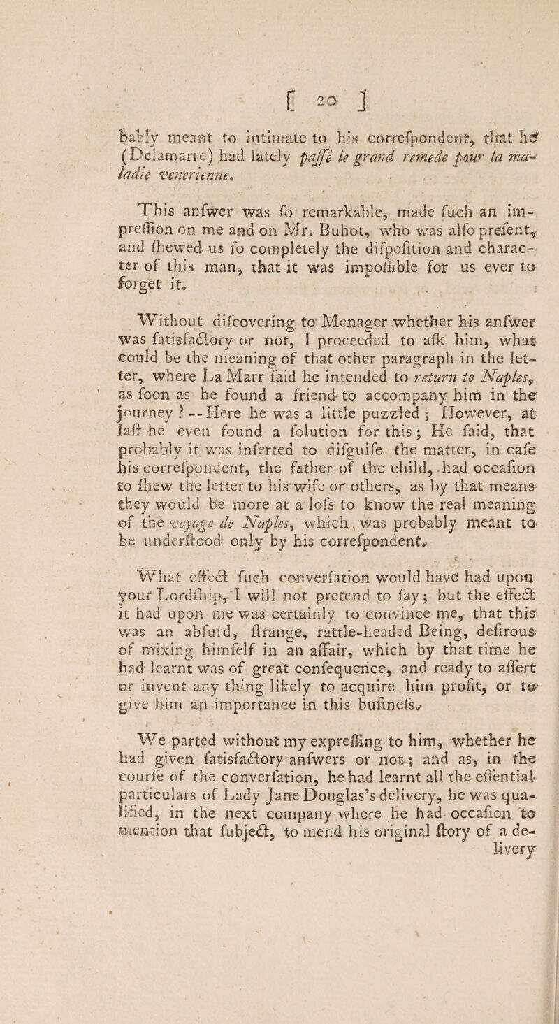 ladle venerienne. This anfwer was fo remarkable, made fuch an im~ prefiion on me and on Mr. Buhot, who was alfo prefen and {hewed us fo completely the difpofition and charac¬ ter of this man* that it was impoilible for us ever to forget it. Without difcovering to Menager .whether his anfwer was fatisfadlory or not, I proceeded to afk him, what could be the meaning of that other paragraph in the let¬ ter, where La Marr faid he intended to return to Naples9 as foon as he found a friend to accompany him in the journey ? —Here he was a little puzzled ; However, at laft he even found a folution for this; He faid, that probably it was inferted to difguife the matter, in cafe his correfpondent, the father of the child, had occafion to fhew the letter to his wife or others, as by that means1 they would be more at a lofs to know the real meaning ef the voyage de Naples, which, was probably meant to be underftood only by his correfpondent. What effedf fueh converfation would have had upon your Lorufhip, I will not pretend to fay; but the efFedb it had upon me was certainly to convince me, that tins' was an abfurd, flrange, rattle-headed Being, defirous of mixing himfelf in an affair, which by that time he had learnt was of great confequence, and ready to affert or invent any thing likely to acquire him profit, or to give him an importance in this bufinefs^ We parted without my expreiling to him, whether he had given fatisfadfory anfwers or not ; and as, in the courfe of the converfation, he had learnt all the eifential- particulars of Lady Jane Douglas’s delivery, he was qua¬ lified, in the next company where he had occafion to mention that fubjedf, to mend his original flory of a de-