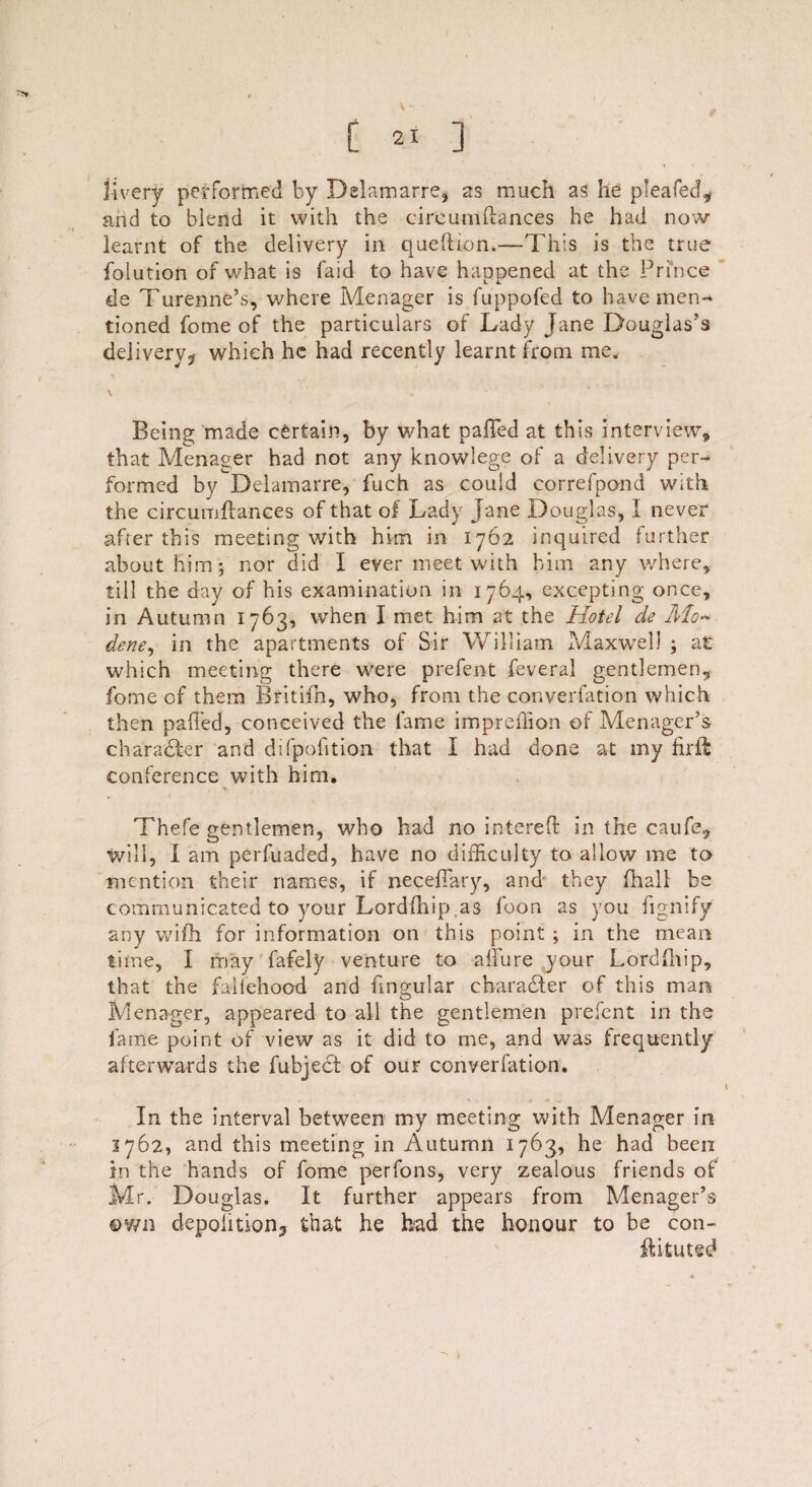livery performed by Delamarre, as much as he pleafecf, and to blend it with the cireumftances he had now learnt of the delivery in queftion.—This is the true folution of what is faid to have happened at the Prince de Turenne’s, where Menager is fuppofed to have men¬ tioned fome of the particulars of Lady Jane Douglas’s delivery? which he had recently learnt from me. Being made certain, by what palled at this interview, that Menager had not any knowlege of a delivery per¬ formed by Delamarre, fuch as could correfpond with the cireumftances of that of Lady Jane Douglas, I never after this meeting with him in 1762 inquired further about him 5 nor did I ever meet with him any where, till the day of his examination in 1764, excepting once, in Autumn 1763, when I met him at the Hotel de Mo- dene, in the apartments of Sir William Maxwell ; at which meeting there were prefent feveral gentlemen, fome of them Britiih, who, from the converfation which then pafFed, conceived the fame imprefiion of Menager’s character and difpofition that I had done at my fir ft conference with him. Thefe gentlemen, who had no intereft in the caufe, tvill, I am perfuaded, have no difficulty to allow me to mention their names, if necefiary, and they {ball be communicated to your Lordfhip as foon as you fignify any wifh for information on this point ; in the mean time, I may fafely venture to allure your Lordfhip, that the faifehood and lingular charadfer of this man Menager, appeared to all the gentlemen prefent in the fame point of view as it did to me, and was frequently afterwards the fuhject of our converfation. In the interval between my meeting with Menager in 3762, and this meeting in Autumn 1763, he had been in the hands of fome perfons, very zealous friends of Mr. Douglas. It further appears from Menager’s own depolition? that he had the honour to be con- touted