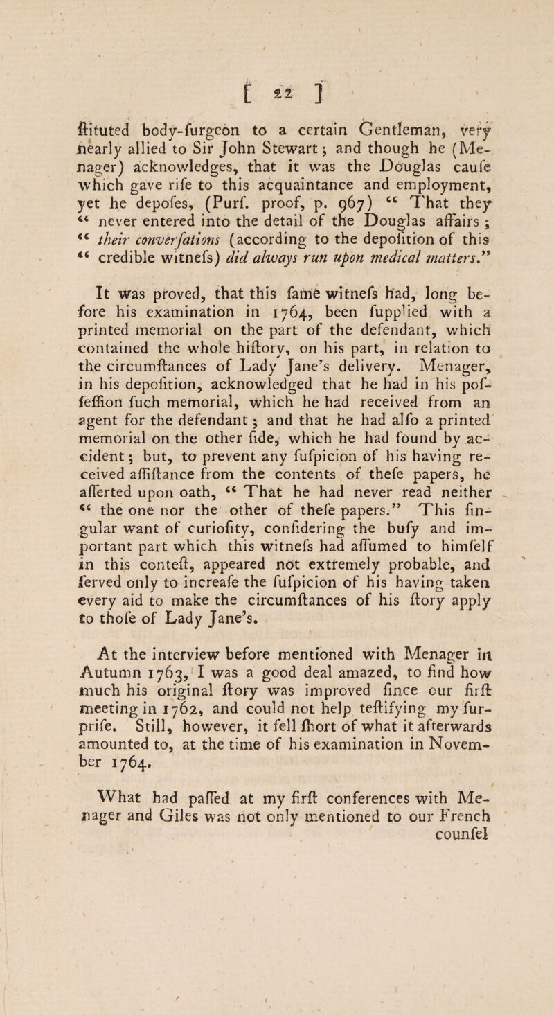touted body-furgeon to a certain Gentleman, very nearly allied to Sir John Stewart; and though he (Me- nager) acknowledges, that it was the Douglas caufe which gave rife to this acquaintance and employment, yet he depofes, (Purf. proof, p. 967) cc That they 44 never entered into the detail of the Douglas affairs \ <c their converfations (according to the depolition of this 46 credible witnefs) did always run upon medical matters” It was proved, that this fame witnefs had, long be¬ fore his examination in 1764, been fupplied with a printed memorial on the part of the defendant, which contained the whole hiftory, on his part, in relation to the circumftances of Lady Jane’s delivery. Menager, in his depolition, acknowledged that he had in his pof- feflion fuch memorial, which he had received from an agent for the defendant; and that he had alfo a printed memorial on the other fide, which he had found by ac¬ cident ; but, to prevent any fufpicion of his having re¬ ceived aftiftance from the contents of thefe papers, he afferted upon oath, “ That he had never read neither 44 the one nor the other of thefe papers.” This fin- gular want of curiofity, coniidering the bufy and im¬ portant part which this witnefs had affumed to himfelf in th is conteft, appeared not extremely probable, and ferved only to increafe the fufpicion of his having taken every aid to make the circumftances of his ftory apply to thofe of Lady Jane’s. At the interview before mentioned with Menager in Autumn 1763, I was a good deal amazed, to find how much his original ftory was improved fince cur firffc meeting in 1762, and could not help teftifying my fur- prife. Still, however, it fell fhort of what it afterwards amounted to, at the time of his examination in Novem¬ ber 1764. * . ' .. . / What had pafTed at my firft conferences with Me¬ nager and Giles was not only mentioned to our French counfel