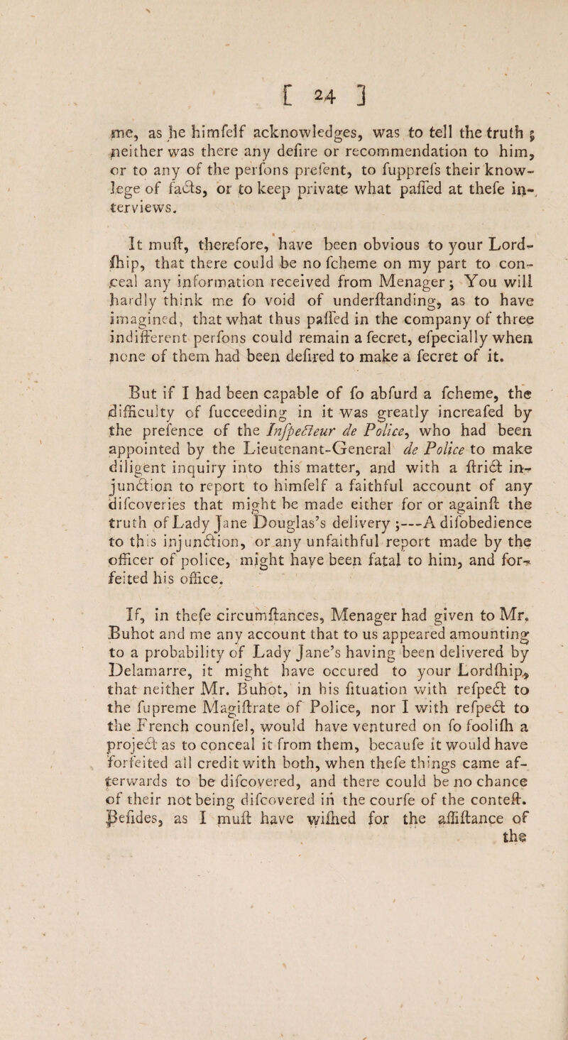 \ [ 24 ] me, as he himfelf acknowledges, was to tell the truth % neither was there any defire or recommendation to him, or to any of the perfons prefent, to fupprefs their know- lege of faCts, or to keep private what paffed at thefe in-, terviews. It muff, therefore, have been obvious to your Lord- fbip, that there could be no fcheme on my part to con¬ ceal any information received from Menager; You will hardly think me fo void of underftanding, as to have imagined , that what thus palled in the company of three indifferent perfons could remain a fecret, efpecially when none of them had been defired to make a fecret of it. But if I had been capable of fo abfurd a fcheme, the difficulty of fucceeding in it was greatly increafed by the prefence of the Infpefleur de Police, who had been appointed by the Lieutenant-General de Police to make diligent inquiry into this matter, and with a ffridf in¬ junction to report to himfelf a faithful account of any difcoveries that might be made either for or againff the truth of Lady Jane Douglas’s delivery;—A difobedience to this injunction, or any unfaithful report made by the officer of police, might have been fatal to him, and for-* felted his office. If, in thefe eircum fiances, Menager had given to Mr. Buhot and me any account that to us appeared amounting to a probability of Lady Jane’s having been delivered by Delamarre, it might have occured to your Lordlhip* that neither Mr. Buhot, in his fituation with refpeCt to the fupreme Magiftrate of Police, nor I with refpeCt to the French counfel, would have ventured on fo foolifh a projeCb as to conceal it from them, becaufe it would have forfeited ail credit with both, when thefe things came af¬ terwards to be difcovered, and there could be no chance cf their not being difcovered in the courfe of the conteif. Pefides, as I muff have wiilied for the affiftance of the