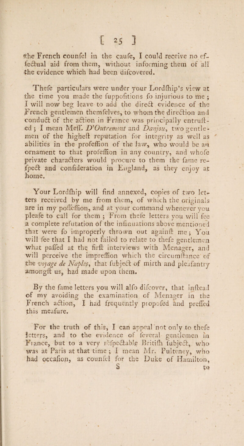 She French counfel In the caufe, I could receive no ef¬ fectual aid from them, without informing them of all £he evidence which had been difcovered. Thefe particulars were under your Lordfhip’s view at the time you made the fuppofitions fo injurious to me ; I will now beg leave to add the direct evidence of the French gentlemen themfelves, to whom the direction and conduct of the action in France was principally entrult- ed ; I mean MelT. D’Qutremont and Dan)on, two gentle¬ men of the higheft reputation for integrity as well as ' abilities in the profeilion of the law, who would be an. ornament to that profeffion in any country, and whofe private characters would procure to them the fame re- fpect and confideration in England, as they enjoy at home. Your Lordfhip will find annexed, copies of two let¬ ters received by me from them, of which the originals are in my p.oflcflion, and at your command whenever you pleafe to call for them ; From thefe letters you will fee a complete refutation of the infinuations above mentioned that were fo improperly thrown out againft me; You will fee that I had not failed to relate to thefe gentlemen what palled at the firft interviews with Menager, and will perceive the impreflion which the circumrfance of the voyage de Naples, that fubjecl of mirth and pleafantry amorigft us, had made upon them. By the fame letters you will alfo difeover, that inftead of my avoiding; the examination of Menager in the French action, I had frequently piopofed and preffed this meafure. For the truth of this, I can appeal not only to thefe letters, and to the evidence of feveral gentlemen in Fiance, but to a very rofpe6fably Britifh fubjedf, who was at Paris at that time ; I mean Mr. Pulteney, who had occafion, as counfel for the Duke of Hamilton, S to