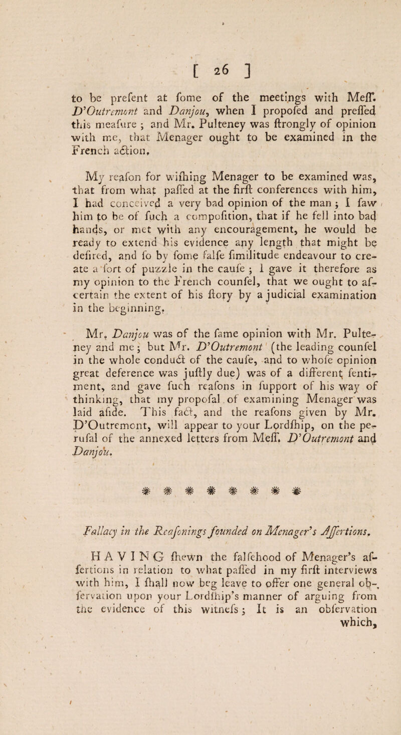 [ 26 ] to be prefent at fome of the meetings with Meff. D'Outremont and Danjou, when I propofed and preffed this meafure ; and Mr. Fulteney was ftrongly of opinion with me, that Menager ought to be examined in the French action. My reafon for wifiling Menager to be examined was, that from what pafied at the firft conferences with him, I had conceived a very bad opinion of the man ; I faw / him to be of fuch a compofition, that if he fell into bad hands, or met with any encouragement, he would be ready to extend his evidence any length that might be delired, and fo by fome falfe fimilitude endeavour to cre¬ ate a fort of puzzle in the caufe ; i gave it therefore as my opinion to the French counfel, that we ought to as¬ certain the extent of his flory by a judicial examination in the beginning. Mr. Danjou was of the fame opinion with Mr. Pulte- ney and me; but Mr. D'Qutremont (the leading counfel in the whole condudf of the caufe, and to whofe opinion great deference was juffly due) was of a different; fenti-r rnent, and gave fuch reafons in fupport of his way of thinking, that my propofal. of examining Menager was laid afide. This fa£f, and the reafons given by Mr. D’Outremont, will appear to your Lordfhip, on the pe- rufal of the annexed letters from Meff* D'Outremont and Danjou. Fallacy In the Deafenings founded on MenagcFs Jjfcrtions, HAVING fhewn the falfehood of Menager’s af- fertions in relation to what paffed in my firft interviews with him, I {hall now beg leave to offer one general ob-, fcrvaiion upon your Lordihip’s manner of arguing from the evidence of this witnefs ; It is an obfervation which. I
