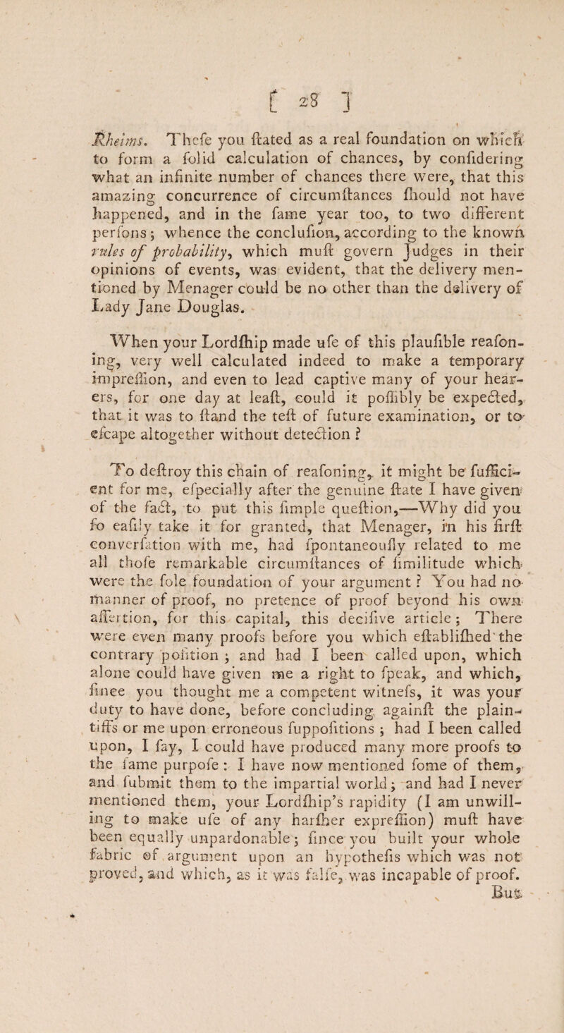 t Jkhetms. Thefe you {rated as a real foundation on whiefr to form a folid calculation of chances, by confidering what an infinite number of chances there were, that this amazing concurrence of circumftances fnould not have happened, and in the fame year too, to two different perfons; whence the conclufion, according to the known rules of probability^ which muff govern Judges in their opinions of events, was evident, that the delivery men¬ tioned by Menager could be no other than the delivery of Lady Jane Douglas. When your Lordfhip made life of this plaufible reafon- ing, very well calculated indeed to make a temporary impreffion, and even to lead captive many of your hear¬ ers, for one day at leaf!, could it poflibly be expedfed, that it was to hand the teft of future examination, or to- eicape altogether without detection l To deftroy this chain of reafoning,. it might be fuffici- ent for me, efpecially after the genuine hate I have given of the fadf, to put this fimple queftion,—Why did you fo eafiiy take it for granted, that Menager, i'n his firft converfation with me, had fpontaneoufly related to me all thofe remarkable circumllances of hmilitude which were the foie foundation of your argument ? You had no manner of proof, no pretence of proof beyond his own aifertion, for this capital, this decifive article ; There were even many proofs before you which eflablifhed'the contrary poiition ; and had I been called upon, which alone could have given me a right to fpeak, and which, finee you thought me a competent witnefs, it was your duty to have done, before concluding again# the plain-* tiffs or me upon erroneous fuppofitions ; had I been called upon, I fay, I could have produced many more proofs to the iame purpofe : I have now mentioned fome of them, and fubm.it them to the impartial world; and had I never mentioned them, your Lordfhip’s rapidity (I am unwill¬ ing to make ufe of any hariber expreflion) muff have been equally unpardonable; finee you built your whole fabric ©r argument upon an hypothecs which was not proved, and which, as it was falfe, was incapable of proof. v Bu&