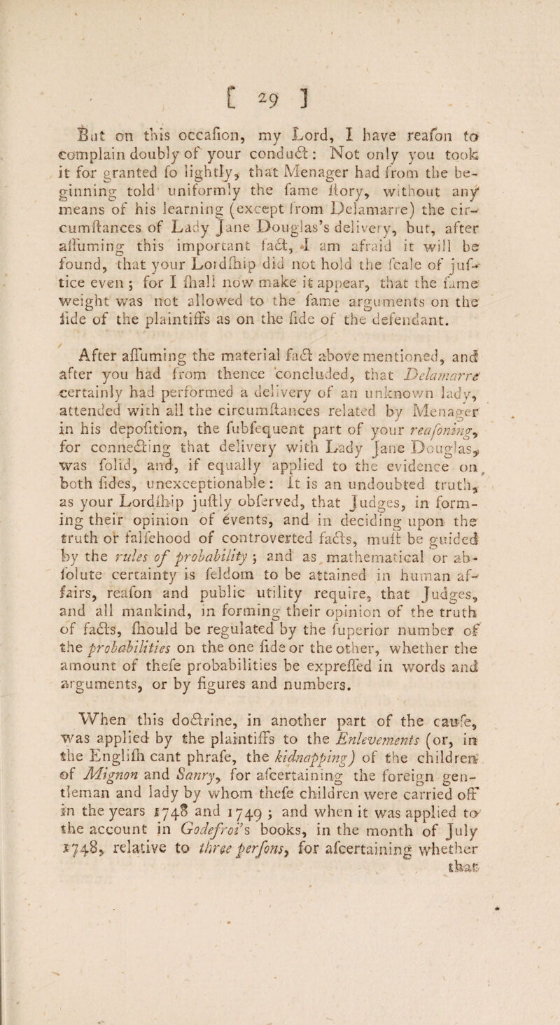 But on this occafion, my Lord, I have reafon to complain doubly of your conduct: Not only you took it for granted fo lightly, that Menager had from the be¬ ginning told uniformly the fame ltory, without any means of his learning (except from Delamarre) the cir- cumffances of Lady Jane Douglas’s delivery, but, after affuming this important fad, *1 am afraid it will be found, that your Loidfhip did not hold the fcale of jus¬ tice even ; for I (hall now make it appear, that the lame weight was not allowed to the fame arguments on the fide of the 'plaintiffs as on the fide of the defendant. After affuming the material fad above mentioned, ancf after you had from thence concluded, that Delamarre! certainly had performed a delivery of an unknown lady, attended with all the circumftances related by Menager in his depofition, the fubfequent part of your reafoning, for connecting that delivery with Lady Jane Douglas^ was folid, and, if equally applied to the evidence on, both Tides, unexceptionable : It is an undoubted truth, as your Lordihip juftly obferved, that judges, in form¬ ing their opinion of Events, and in deciding upon the truth or falfehcod of controverted fads, muff be guided by the rules of probability ; and as mathematical or ab- folute certainty is feldom to be attained in human af¬ fairs, reafon and public utility require, that Judges, and all mankind, in forming their opinion of the truth of fads, fhould be regulated by the fuperior number of the probabilities on the one fide or the other, whether the amount of thefe probabilities be expreffed in words and arguments, or by figures and numbers. When this dodrine, in another part of the caufe, was applied by the plaintiffs to the Enlevernents (or, in the Lnghfh cant phrafe, the kidnapping) of the children of Mignon and Sanry, for afcertaining the foreign gen¬ tleman and lady by whom thefe children were carried off in the years 1748 and 1749 ; and when it was applied to the account in Godefroi’s books, in the month of July 1748, relative to three perfons^ for afcertaining whether