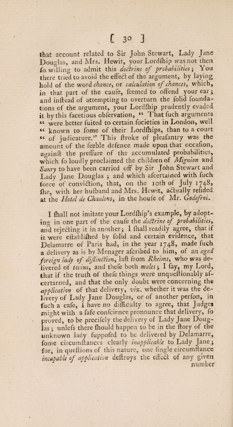 that account related to Sir John Stewart, Lady Jane Douglas, and Mrs. Hewit, your Lordfhip was not then lo willing to admit this dodirine of probabilities; You there tried to avoid the effect of the argument, by laying hold of the word chance, or calculation of chances, which, in that part of the eaufe, feemed to offend your ear ; and inftead of attempting to overturn the folid founda¬ tions of the argument, your Lordfhip prudently evaded it by this facetious obfervation, “ Thatfuch arguments “ were better fuited to certain focieties in London, well <c known to fome of their Lordfhips, than to a court “ of judicature.” This ftroke of pleafantry was the amount of the feeble defence made upon that occafion, againft the prefTure of the accumulated probabilities, which fo loudly proclaimed the children of Mignion and Sanry to have been carried off* by Sir John Stewart and Lady Jane Douglas ; and which alcertained with fuch force of convi&ion, that, on the 10th of July 1748, fhe, with her hufband and Mrs. Hewit, actually redded at the Hotel de Chaalons, in the houfe of Mr. Godefroi. I fhall not imitate your Lordfhip’s example, by adopt¬ ing in one part of the caule the dodlrine of probabilities, and rejecting it in another j I fhall readily agree, that if it were eflablifhed by folid and certain evidence, that Delamarre of Paris had, in the year 1748, made fuch a delivery as is by Menager aferibed to him, of an aged foreign lady of diftinttion, laft from Rheiins, who was de¬ livered of twins, and thefe both males ; I fay, my Lord, that if the truth of thefe things were unqueffionably af- certarned, and that the only doubt were concerning the application of that delivery, viz. whether it was the de¬ livery of Lady Jane Douglas, or of another perfon, in fuch a cafe, i have no difficulty to agree, that Judges rnDht with a fafe confcience pronounce that delivery, fo proved, to be precifely the delivery of Lady Jane Doug¬ las ; unlefs there fhould happen to be in the ffory of the unknown lady fuppofed to be delivered by Delamarre, fome circumftances clearly inapplicable to Lady Jane; for, in queflions of this nature, one fingle circumifance incapable of application deftroys the effedf of any given number