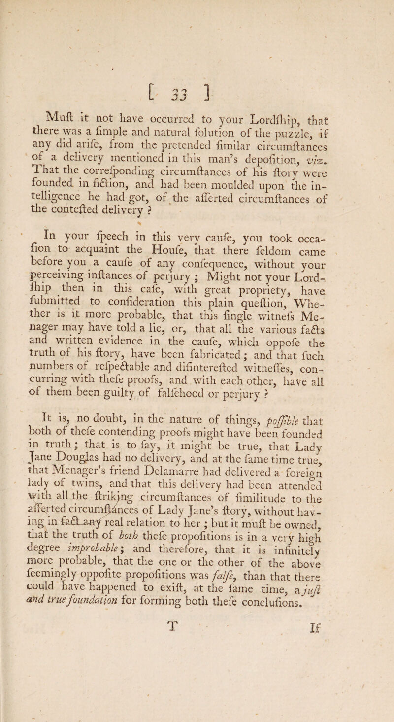 Mull it not have occurred to your Lordfhip, that there was a ftmple and natural folution of the puzzle, if any did arife, from the pretended fimilar circumftances of a delivery mentioned in this man’s depofttion, viz. That the correfponding circumftances of his ftory were founded in fiffion, and had been moulded upon the in¬ telligence he had got, of the afferted circumftances of the contefted delivery ? * In your fpeech in this very caufe, you took occa- lion to acquaint the Houfe, that there feldom came before you a caufe of any conlequence, without your perceiving inftances of perjury ; Might not your Lord- Liip then in this cafe, with great propriety, have fubmitted to confideration this plain queftion, Whe¬ ther is it more probable, that this {ingle witnefs Me- nager may have told a lie, or, that all the various fa&s and wnitten evidence in the caufe, which oppofe the truth of his ftory, have been fabricated; and that fuch numbers of refpeffable and diftnterefted witneffes, con¬ curring with thefe proofs, and with each other, have all of them been guilty of faliehood or perjury ? It is, no doubt, in the nature of things, pojfble that both of theie contending proofs might have been founded in truth; that is to fay, it might be true, that Lady Jane Douglas had no delivery, and at the fame time true, that Menager’s friend Delamarre had delivered a foreign lady of twins, and that this delivery had been attended with all the ftrikjng circumftances of ftmilitude to the aiibrted circumftances of Lady Jane’s ftory, without hav¬ ing in ftuTany real relation to her ; but it muft be owned, that the truth of both thefe propofttions is in a very hish degree improbable; and therefore, that it is infinitely more probable, that the one or the other of the above feemingly oppofite propofttions was falfe, than that there could have happened to exift, at the fame time, a juft and true foundation for forming both thefe concluftons. T If