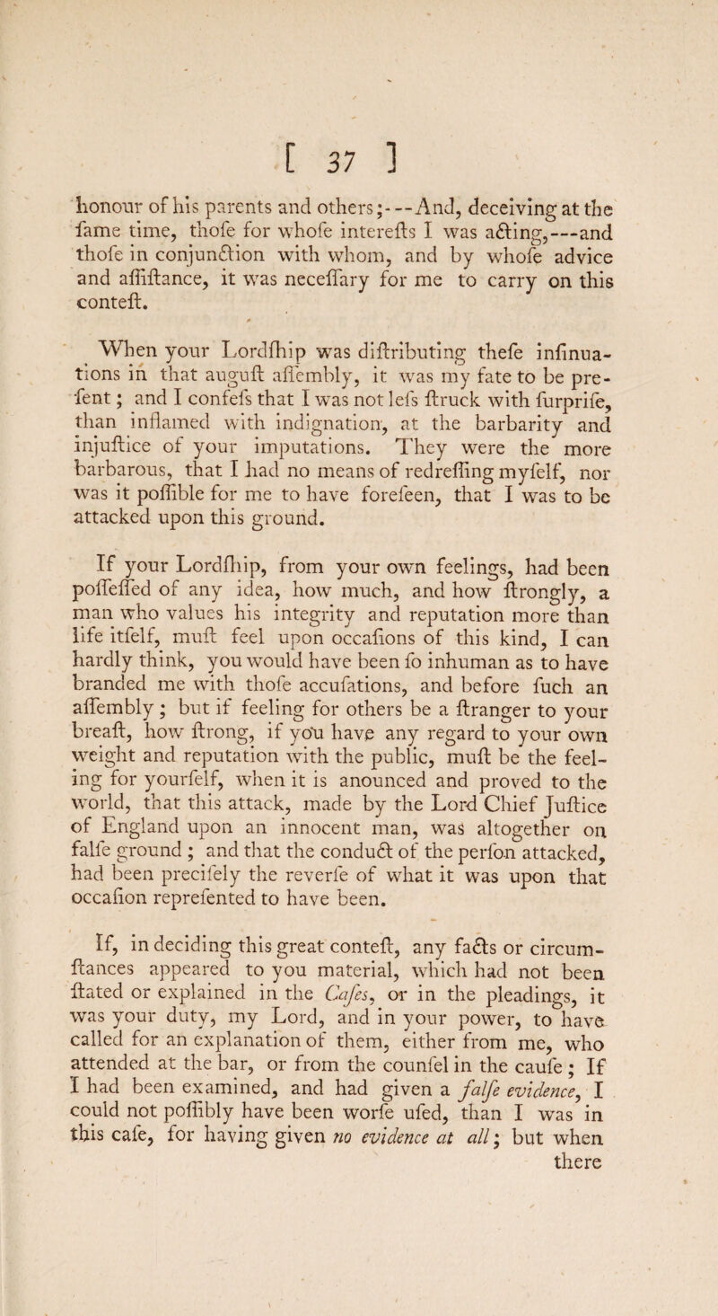 honour of his parents and others;---And, deceiving at the fame time, thofe for whofe interefts I was a&ing,—and thofe in conjundlion with whom, and by whofe advice and afliftance, it was neceffary for me to carry on this conteft. * When your Lordfhip was diflributing thefe infinua- tions in that auguft affembly, it was my fate to be pre- fent; and I confefs that I was not lefs ftruck with furprife, than inflamed with indignation, at the barbarity and injuftice of your imputations. They were the more barbarous, that I had no means of redrefling myfelf, nor was it poflible for me to have forefeen, that I was to be attacked upon this ground. If your Lordfhip, from your own feelings, had been poffeffed of any idea, how much, and how ftrongly, a man who values his integrity and reputation more than life itfelf, muff feel upon occafions of this kind, I can hardly think, you would have been fo inhuman as to have branded me with thofe accufations, and before fuch an affembly; but if feeling for others be a ftranger to your bread:, how ftrong, if yo'u have any regard to your own weight and reputation with the public, muff be the feel¬ ing for yourfelf, when it is anounced and proved to the world, that this attack, made by the Lord Chief Juflice of England upon an innocent man, was altogether on falfe ground ; and that the condudl of the perfon attacked, had been precifely the reverie of what it was upon that occaflon reprefented to have been. i * , „ If, in deciding this great contefl, any facfls or circum- flances appeared to you material, which had not been Hated or explained in the Cafes, or in the pleadings, it was your duty, my Lord, and in your power, to have called for an explanation of them, either from me, who attended at the bar, or from the counfel in the caufe ; If I had been examined, and had given a falfe evidence, I could not poflibly have been worfe ufed, than I was in this cafe, for having given tio evidence at all; but when there