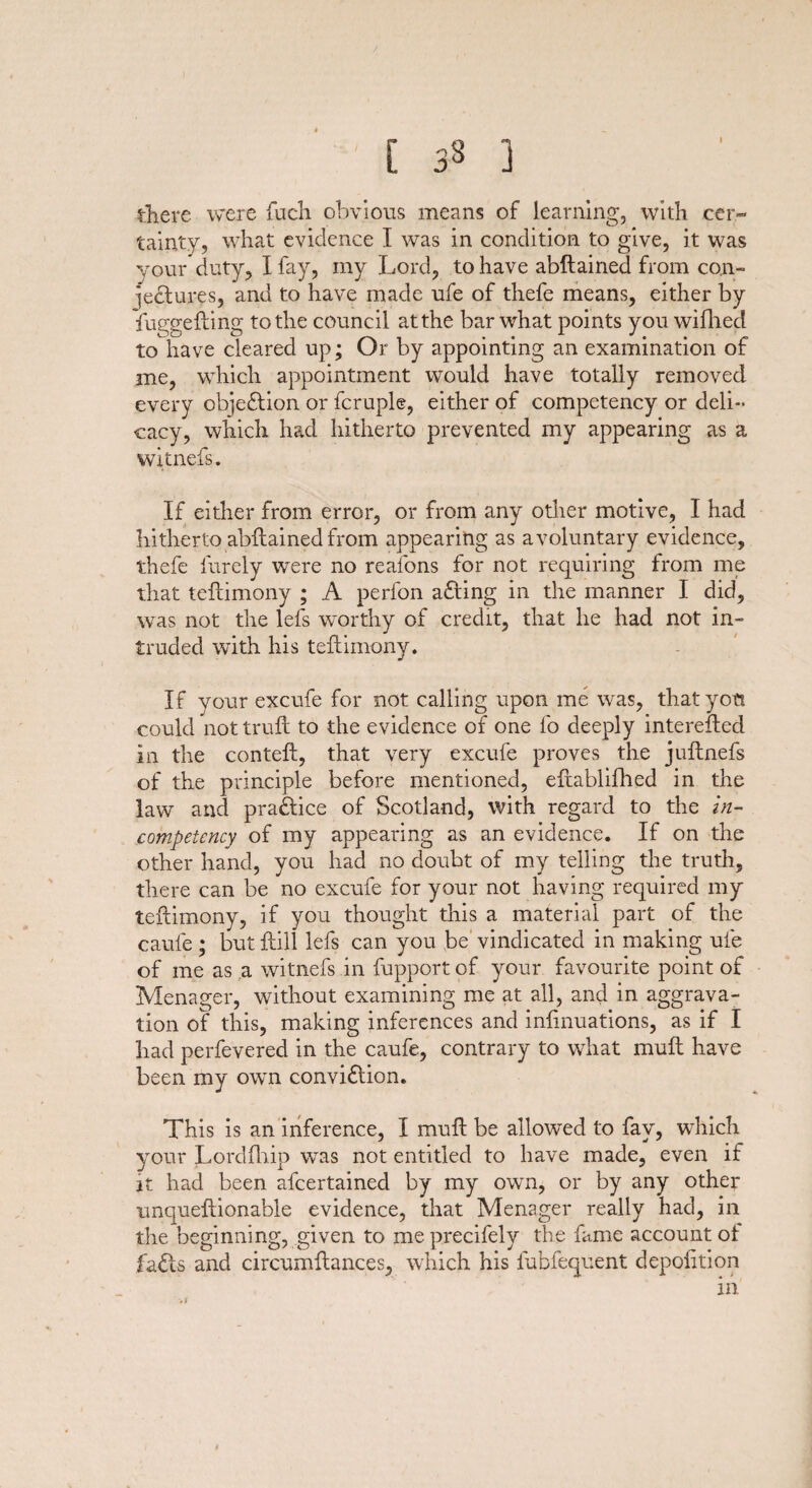 there were fiich obvious means of learning, with cer¬ tainty, what evidence I was in condition to give, it was your duty, I fay, my Lord, to have abftained from con¬ jectures, and to have made ufe of thefe means, either by fuggefting to the council at the bar what points you wiflied to have cleared up; Or by appointing an examination of me, which appointment would have totally removed every objection or fcruple, either of competency or deli¬ cacy, which had hitherto prevented my appearing as a witnefs. If either from error, or from any other motive, I had hitherto abftained from appearing as a voluntary evidence, thefe lureiy were no reafons for not requiring from me that teftimony ; A perfon adling in the manner I did, was not the lets worthy of credit, that he had not in¬ truded with his teftimony. If your excufe for not calling upon me was, that you could not truft to the evidence of one fo deeply interefted in the conteft, that very excufe proves the juftnefs of the principle before mentioned, eftabliftied in the law and practice of Scotland, with regard to the in¬ competency of my appearing as an evidence. If on the other hand, you had no doubt of my telling the truth, there can be no excufe for your not having required my teftimony, if you thought this a material part of the cauie; but ftill lefs can you be vindicated in making ufe of me as a witnefs in fupport of your favourite point of Menager, without examining me at all, and in aggrava¬ tion of this, making inferences and inftnuations, as if I had perfevered in the caufe, contrary to what muft have been my own convi£tion. This is an inference, I muft be allowed to fay, which your Lordfhip wTas not entitled to have made, even if it had been afcertained by my own, or by any other unqueftionable evidence, that Menager really had, in the beginning, given to me precifely the fame account of fa<fts and circumftances, which his fubfequent depolition