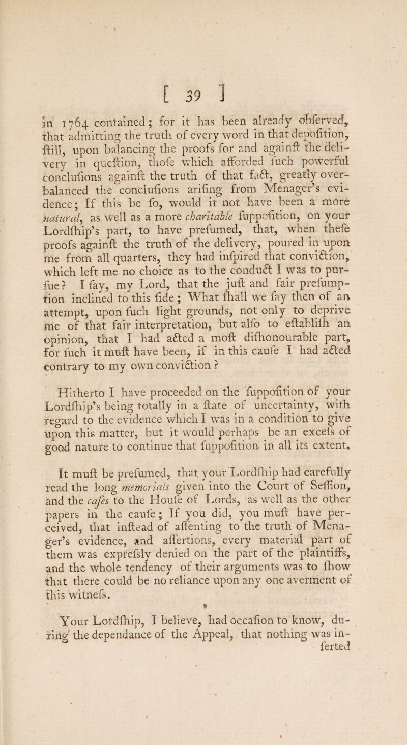 in 1764 contained; for it has been already obferyed, that admitting the truth of every word in that depofttion, ftill, upon balancing the proofs for and againft the deli¬ very in queftion, thole which afforded iuch powerful conclufions againft the truth of that fa<ft, greatly over¬ balanced the conclufions ariftng from Menager’s evi¬ dence; It this be fo, would it not have been a more natural, as well as a more charitable fuppofttion, on your Lordfhip’s part, to have prefumed, that, when thefe proofs againft the truth of the delivery, poured in upon me from all quarters, they had infpired that convi&ion, which left me no choice as to the conduft I was to pur- fue? I fay, my Lord, that the juft and fair prefump- tion inclined to this fide; What fhall we fay then of an attempt, upon iucli light grounds, not only to deprive me of that fair interpretation, but alfo to eftablifh an opinion, that I had a&ed a moft difhonourable part, for luch it muft have been, if in this caufe I had afled contrary to my own conviftion ? Hitherto I have proceeded on the fuppofttion of your Lordfhip’s being totally in a ftate of uncertainty, with regard to the evidence which I was in a condition to give upon this matter, but it would perhaps be an excels of good nature to continue that fuppofttion in all its extent. It muft be prefumed, that your Lordfhip had carefully read the long memorials given into the Court of Selfton, and the cafes to the Houle of Lords, as well as the other papers in the caufe; If you did, you muft have per¬ ceived, that inftead of aflenting to the truth of Mena¬ ger’s evidence, and aftertions, every material part of them was exprefsly denied on the part of the plaintiffs, and the whole tendency of their arguments was to Ihow that there could be no reliance upon any one averment of this witnefs. * Your Lordfhip, I believe, had occafton to know, du¬ ring the dependance of the Appeal, that nothing was in¬ fer ted
