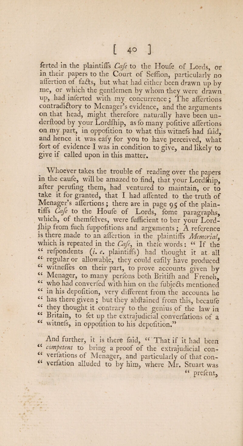 ferted in the plaintiffs Cafe to the Houfe of Lords, or in their papers to the Court of Seffion, particularly no aflertion of fafts, but what had either been drawn up by me, or which the gentlemen by whom they were drawn up, had inferted with my concurrence; The aflertions contradictory to Menager’s evidence, and the arguments on that head, might therefore naturally have been un- derftood by your Lordfhip, as fo many pofitive affertions on my part, in oppoiition to what this witnefs had faid, and hence it was eafy for you to have perceived, what fort of evidence I was in condition to give, and likely to give if called upon in this matter. Whoever takes the trouble of reading over the papers in the caufe, will be amazed to find, that your Lordfhip, after peruling them, had ventured to maintain, or to take it for granted, that I had affented to the truth of Menager’s affertions; there are in page 95 of the plain¬ tiffs Cafe to the Houfe of Lords, fome paragraphs, which, of themfelves, were fufficient to bar your Lord¬ fhip from fuch fuppolitions and arguments ; A reference is there made to an affertion in the plaintiffs Memorial, which is repeated in the Cafe, in thefe words: 44 If the 64 refpondents (/. e. plaintiffs) had thought it at all 44 regular or allowable, they could eafily have produced 44 witneffes on their part, to prove accounts given by 44 Menager, to many perfons both Britifh and French, ** who had converted with him on the fubje&s mentioned 44 in his depofition, very different from the accounts he 44 has there given ; but they abftained from this, becaufe 44 they thought it contrary to the genius of the law in 44 Britain, to fet up the extrajudicial converfations of a 44 witnels, in oppoiition to his depofition.” And further, it is there faid, 44 That if it had been 44 competent to bring a proof of the extrajudicial con- 44 verfations of Menager, and particularly of that con- 6* verfation alluded to by him, where Mr. Stuart was 44 prefent.