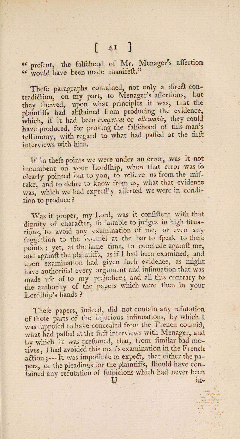 t [ 41 ] €< prefent, the falfehood of Mr. MenageFs affertion “ would have been made manifefl.” Thefe paragraphs contained, not only a dire& con- tradiftion, on my part, to Menager’s affertions, but they fhewed, upon what principles it was, that the plaintiffs had abstained from producing the evidence, which, if it had been competent or allowable, they could have produced, for proving the falfehood of this man s teftimony, with regard to what had paffed at the firft interviews with him. If in thefe points we were under an error, was it not incumbent on your Lordfhip, when that error was fo clearly pointed out to you, to relieve us from the mil- take, and to delire to know from us, what that evidence was, which we had expreflly alferted we were in condi¬ tion to produce ? Was it proper, my Lord, was it confident with that dignity of chara&er, fo fuitable to judges in high fixa¬ tions, to avoid any examination ol me, 01 e\ en any luo-o-eftion to the counfel at the bar to fpeak to thefe points ; yet, at the fame time, to conclude againil me, and againil the plaintiffs, as if I had been examined, and upon examination had given fuch evidence, as might have authorifed every argument and infinuation that was made ufe of to my prejudice; and all this contrary to the authority of the papers which were then in your Lordfhip’s hands ? Thefe papers, indeed, did not contain any refutation of thofe parts of the injurious infinuations, by which I was fuppofed to have concealed from the French counfel, what had paffed at the firft interviews with Menager, and by which it was prefumed, that, from fimiiar bad mo¬ tives, I had avoided this man’s examination in the French a£tion;—It was impoffible to expedl, that either the pa¬ pers, or the pleadings for the plaintiffs, fhould have con¬ tained any refutation of fufpicions which had never been XT * U _ m-