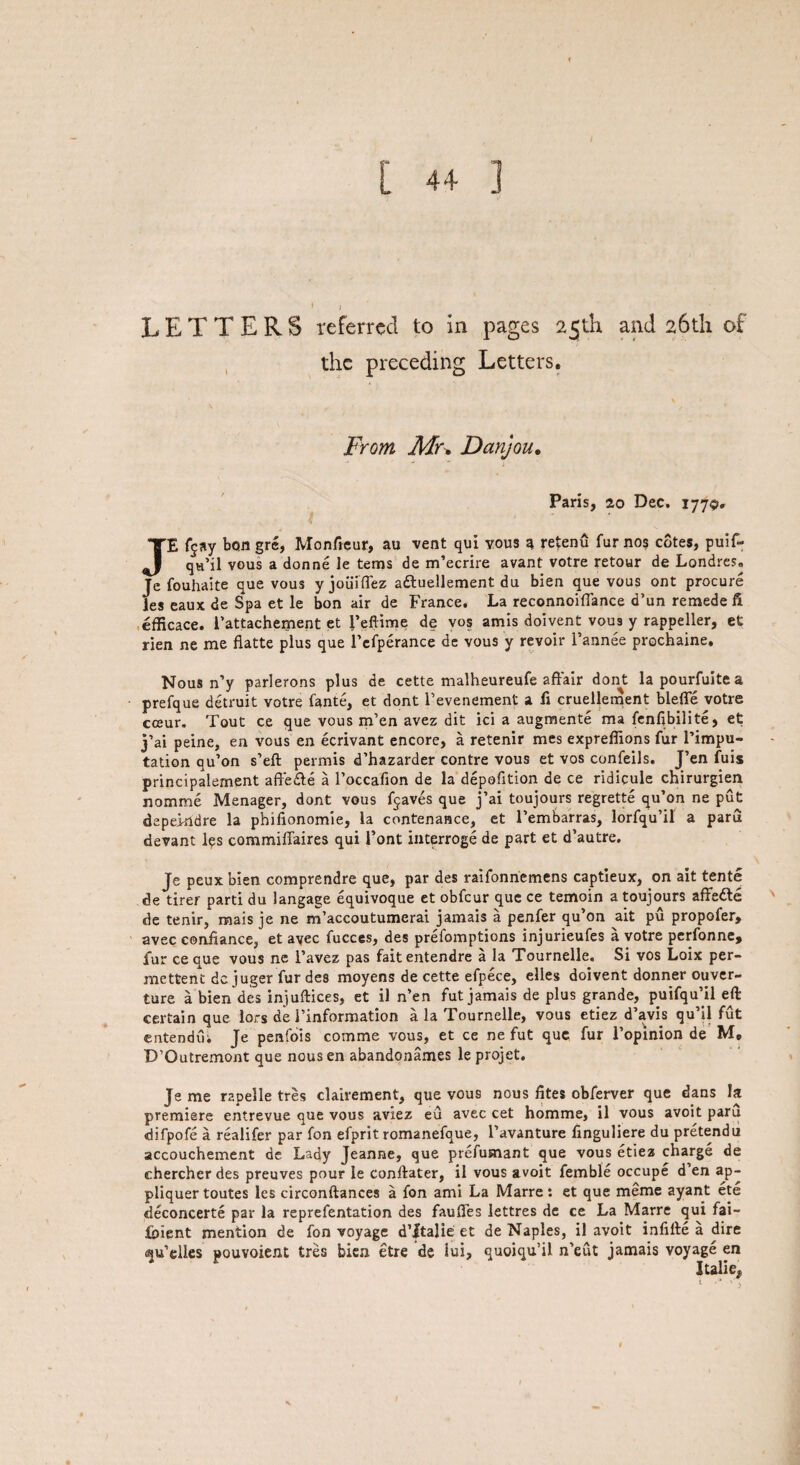 the preceding Letters. From Mu Danjou. Paris, 2,0 Dec. 1779. JE f$ay bon gre, Monffeur, au vent qui vous q retenu fur nos cotes, puif- qu’il vous a donne le terns de m’ecrire avant votre retour de Londres. Je fouhaite que vous y joiiiflez a&uellement du bien que vous ont procure les eaux de Spa et le bon air de France. La reconnoiffance d’un remede ft efficace. l’attachement et l’eftime de vos amis doivent vous y rappeller, et rien ne me fiatte plus que l’efperance de vous y revoir l’annee prochaine. Nous n’y parlerons plus de cette malheureufe affair dont lapourfuitea prefque detruit votre fante, et dont 1’evenement a ft cruellement blefle votre cceur. Tout ce que vous m’en avez dit ici a augment! ma fenfibilite, et j’ai peine, en vous en ecrivant encore, a retenir mes expreflions fur l’impu- tation qu’on s’eft permis d’hazarder contre vous et vos confeils. J’en fuis principalernent affedte a l’occafion de la depofition de ce ridicule chirurgien nomme Manager, dont vous fjaves que j’ai toujours regrette qu’on ne put depeindre la phifionomie, la contenance, et l’embarras, lorfqu’il a paru devant les commiflaires qui Font interroge de part et d’autre. Je peux bien comprendre que, par des raifonnemens captieux, on ait tente de tirer parti du langage equivoque et obfcur que ce temoin a toujours affedte de tenir, mais je ne m’accoutumerai jamais a penfer qu’on ait pu propofer, avec confiance, et ayec fucces, des prefomptions injurieufes a votre perfonne, fur ce que vous ne l’avez pas fait entendre a la Tournelle. Si vos Loix per- mettent dc juger fur des moyens de cette efpece, elles doivent donner ouver- ture a bien des injuftices, et il n’en fut jamais de plus grande, puifqu’il eft certain que lors de l’information a la Tournelle, vous etiez d’avis qu’il fut entendui Je penfois comme vous, et ce ne fut que fur l’opinion de M, D’Outremont que nousen abandonames le projet. Je me r2pelle tres clairement, que vous nous fites obferver que dans la premiere entrevue que vous aviez eu avec cet homme, il vous avoit paru difpofe a realifer par fon efprit romanefque, i’avanture finguliere du pretendu accouchement de Lady Jeanne, que prefusnant que vous etiez charge de chercher des preuves pour le conftater, il vous avoit femble occupe d en ap- pliquer toutes les circonftances a fon ami La Marre: et que meme ayant ete deconcerte par la reprefentation des faufles lettres de ce La Marre qui fai- foient mention de fon voyage d’ftalie et de Naples, il avoit infifte a dire Mu’elles pouvoient tres bien etre de iui, quoiqu’il n’eut jamais voyage en
