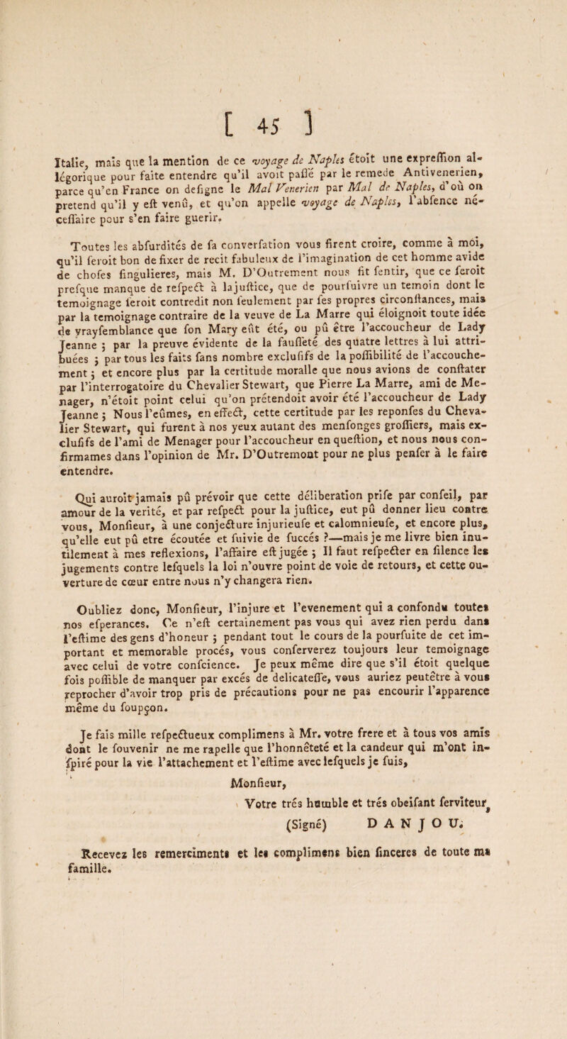 I t [ 45 ] Itaiie, mais que la mention de ce voyage de Naples etoit une expreflion al- legorique pour faite entendre qu’il avoit pafle par le remede Antivenerien, parce qu’en France on defigne le Mai Venerien par Mai de Naples, d ou on pretend qu’il y eft venu, et qu’on appelle voyage de Naples, l’abfence ne- ceffaire pour s’en faire guerir. Toutes Ies abfurdites de fa converfation vous firent croire, comme a moi, qu’il feroit bon de fixer de recit fabuleux de l’imagination de cet horame avide de chofes fingulieres, mais M. D’Qutrement nous fit fentir, que ce feroit prefque manque de refpeft a lajuftice, que de pourfuivre un temoin dont le temoignage leroit contredit non leulement par fes propres circonllances, tnais par la temoignage contraire de la veuve de La Marre qui eloignoit toute idee de vrayfemblance que fon Mary eut ete, ou pu etre 1 accoucheur de Lady Jeanne ; par la preuve evidente de la laufiete des quatre lettres a lui attri¬ butes j partous les faits fans nombre exclufifs de lapoflibilite de l’accouche- ment j et encore plus par la certitude moralle que nous avions de conftater par l’interrogatoire du Chevalier Stewart, que Pierre La Marre, ami dc Me¬ rger, n’etoit point celui qu’on pretendoit avoir ete 1’accoucheur de Lady Teanne ; Nous l’eumes, en effedt, cette certitude par les reponfes du Cheva¬ lier Stewart, qui furent a nos yeux autant des menfonges grofliers, mais ex¬ clufifs de l’ami de Menager pour l’accoucheur en queftion, et nous nous coii- firmames dans l’opinion de Mr. D’Outremoat pour ne plus penfer a le faire entendre. Qui auroit jamais pu prevoir que cette deliberation prife par confeil, par amour de la verite, et par refpedl pour la juftice, eut pu donner lieu contre vous, Monfieur, a une conjedture injurieufe et calomnieufe, et encore plus, qu’elle eut pu etre ecoutee et fuivie de fucces ?—mais je me livre bien inu- tilement a mes reflexions, Faftaire eft jugee ; II faut refpedter en filence les jugements contre lefquels la loi n’ouvre point de voie de retours, et cette ou- verture de cosur entre nous n’y changera rien. Oubliez done, Monfieur, l’injure et I’evenement qui a confondu toute* nos efperances. Ce n’eft certainement pas vous qui avez rien perdu dan* 1’eftime des gens d’honeur j pendant tout le cours de la pourfuite de cet im¬ portant et memorable proces, vous conferverez toujours leur temoignage avec celui de votre confcience. Je peux meme dire que s’il etoit quelque fois poffible de manquer par exces de delicatefie, vous auriez peutetre a vous reprocher d’avoir trop pris de precautions pour ne pas encourir l’apparence meme du foupjon. Je fais mille refpedtueux complimens a Mr. votre frere et a tous vos amis idont le fouvenir ne me rapelle que l’honnetete et la candeur qui m’ont in¬ spire pour la vie l’attachement et 1’eftime avec lefquels je fuis, Monfieur, Votre tres hauible et tres obeifant ferviteur# (Signe) D A N J O Vi Recevez les remercimenti et le« complimens bien finceres de toute m* famille.