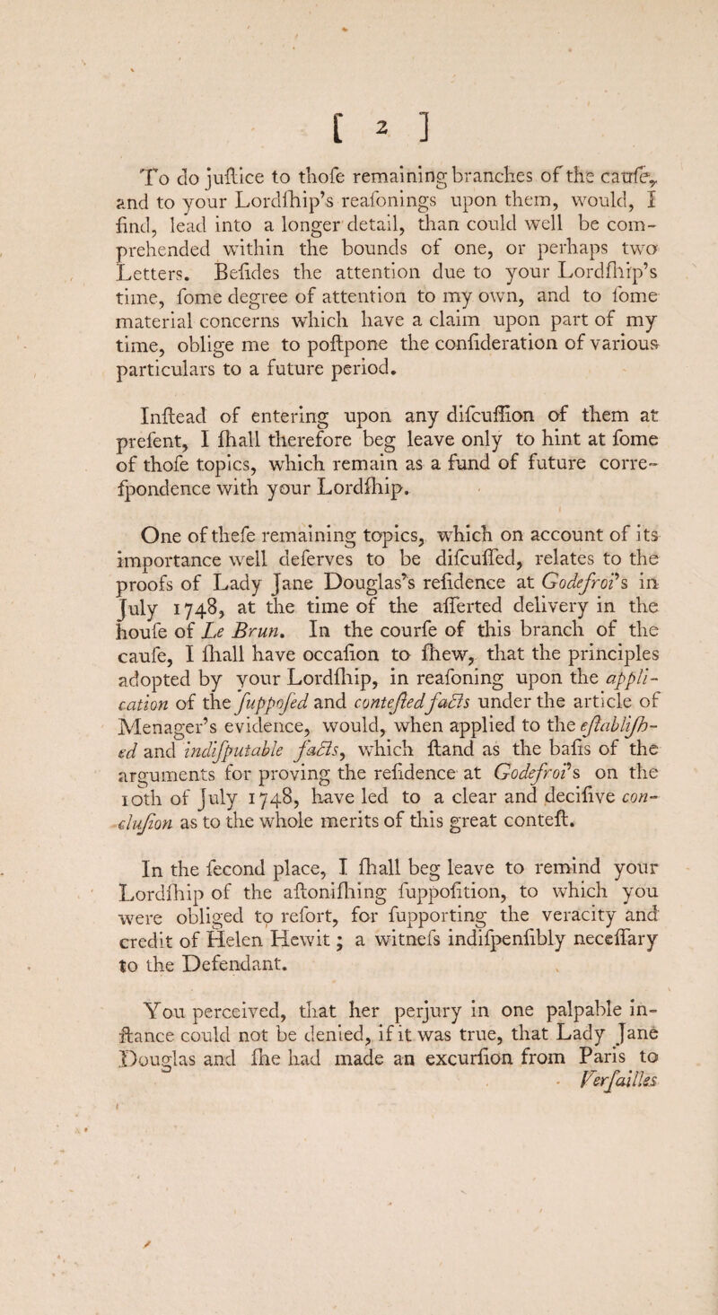 To do juftice to thofe remaining brandies of the catrfey and to your Lordfhip’s reafonings upon them, would, I find, lead into a longer detail, than could well be com¬ prehended within the bounds of one, or perhaps two Letters. Befides the attention due to your Lordfhip’s time, fome degree of attention to my own, and to fome material concerns which have a claim upon part of my time, oblige me to poftpone the conf deration of various particulars to a future period. Inflead of entering upon any difcuffion of them at prelent, I fhall therefore beg leave only to hint at fome of thofe topics, which remain as a fund of future corre- fpondence with your Lordfhip. , i One ofthefe remaining topics, wThich on account of its importance well deferves to be difcufed, relates to the proofs of Lady Jane Douglas’s refidence at Godefro?s in July 1748, at the time of the afferted delivery in the houfe of Le Brun. In the courfe of this branch of the caufe, I fhall have occafion to fhew, that the principles adopted by your Lordfhip, in reafoning upon the appli¬ cation of thz'fuppofed and contestedfaffs under the article of Menager’s evidence, would, when applied to the ejlablifh- ed and indifputable faBs, which Hand as the bafis of the arguments for proving the refidence at Godefro?s on the 10th of July 1748, have led to a clear and decifve con- dujion as to the whole merits of this great conteft. In the fecond place, I fhall beg leave to remind your Lordfhip of the affonifhing luppofition, to which you were obliged to refort, for fupporting the veracity and credit of Helen Hewit; a witnefs indifpenf bly neceffary to the Defendant. You perceived, that her perjury in one palpable in- fiance could not be denied, if it was true, that Lady Jane Douglas and fhe had made an excurfon from Paris to - Ferfallies / I
