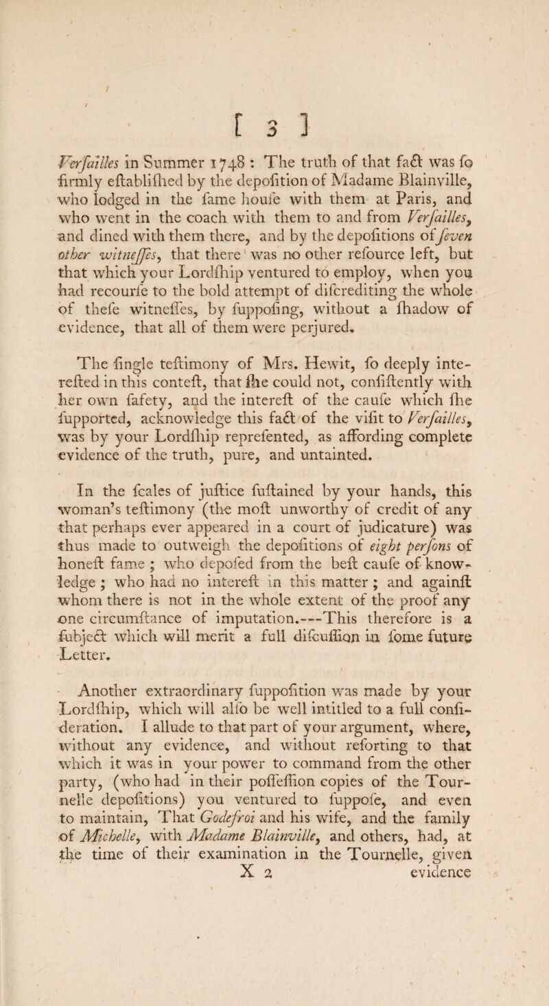 [ 3 1 » Vcrfailles in Summer 1748 : The truth of that fa£l was fo firmly eftabliflied by the depoiition of Madame Blainville, who lodged in the fame home with them at Paris, and who went in the coach with them to and from Verfallies, and dined with them there, and by the depofitions of/even other vj'itnejps, that there was no other refource left, but that which your Lordfhip ventured to employ, when you had recourl'e to the bold attempt of difcrediting the whole of thefe witneftes, by fuppofing, without a fhadow of evidence, that all of them were perjured. The iingle teftimony of Mrs. Hewit, fo deeply inte- relied in this contefl, that fhe could not, conlillently with her own fafety, and the intereft of the caufe which fhe fupported, acknowledge this fadt of the vilit to Ferfailles, was by your Lordfhip reprefented, as affording complete evidence of the truth, pure, and untainted. In the fcales of juflice fuflained by your hands, this woman’s teflimony (the moil unworthy of credit of any that perhaps ever appeared in a court of judicature) was thus made to outweigh the depositions of eight perfons of honeil fame ; who depofed from the befl caufe of know¬ ledge ; who had no intereft in this matter ; and againft whom there is not in the whole extent of the proof any one circumftance of imputation.—This therefore is a fubjecl Which will merit a full difcuftiqn in fome future Letter. Another extraordinary fuppolition was made by your Lordfhip, which will alio be well intitled to a full confi- deration. I allude to that part of your argument, where, without any evidence, and without reforting to that which it was in your power to command from the other party, (who had in their poffeftion copies of the Tour- nelle depofttions) you ventured to iuppofe, and even to maintain, That Godefroi and his wife, and the family of Michelle, with Madame Blainville, and others, had, at the time of their examination in the Tournelle, given