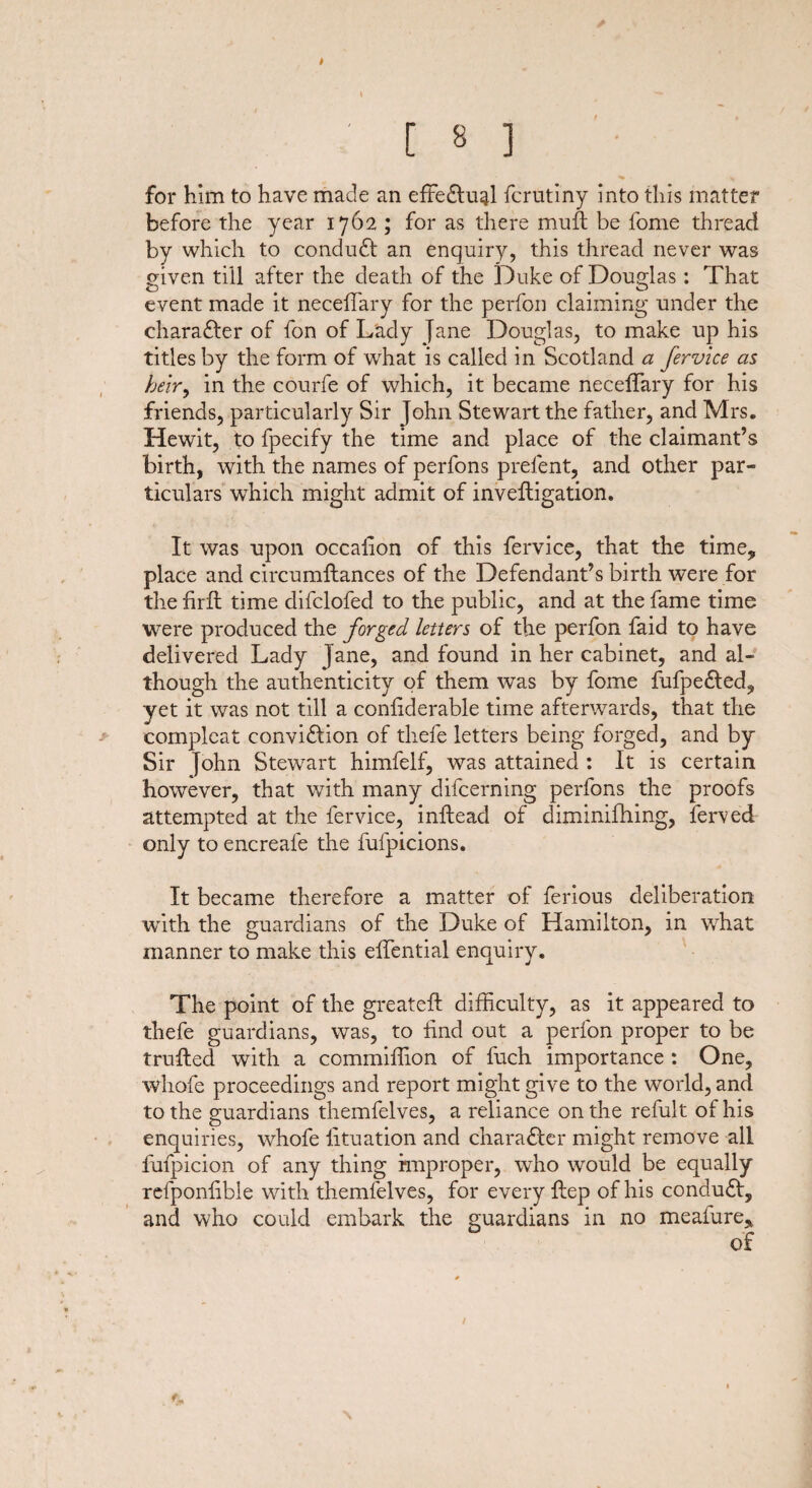 for him to have made an effe£lual fcrutiny into this matter before the year 1762 ; for as there muft be fome thread by which to conduct an enquiry, this thread never was given till after the death of the Duke of Douglas: That event made it neceffary for the perfon claiming under the chara£ter of fon of Lady jane Douglas, to make up his titles by the form of what is called in Scotland a fervice as heir, in the courfe of which, it became neceffary for his friends, particularly Sir John Stewart the father, and Mrs. Hewit, to fpecify the time and place of the claimant’s birth, with the names of perfons prefent, and other par¬ ticulars wffiich might admit of inveftigation. It was upon occafion of this fervice, that the time* place and circumilances of the Defendant’s birth were for the firfl time difclofed to the public, and at the fame time were produced the forged letters of the perfon faid to have delivered Lady jane, and found in her cabinet, and al¬ though the authenticity of them was by fome fufpe&ed, yet it was not till a confiderable time afterwards, that the complcat conviflion of thefe letters being forged, and by Sir John Stewart himfelf, was attained : It is certain however, that with many difcerning perfons the proofs attempted at the fervice, inilead of diminifhing, ferved only to encreafe the fufpicions. It became therefore a matter of ferious deliberation with the guardians of the Duke of Hamilton, in what manner to make this effential enquiry. The point of the greateft difficulty, as it appeared to thefe guardians, was, to find out a perfon proper to be trailed with a commiffion of fuch importance : One, whofe proceedings and report might give to the world, and to the guardians themfelves, a reliance on the refult of his enquiries, whofe fituation and charadler might remove all fufpicion of any thing improper, who would be equally refponfible with themfelves, for every ilep of his condudl, and who could embark the guardians in no meafure, of