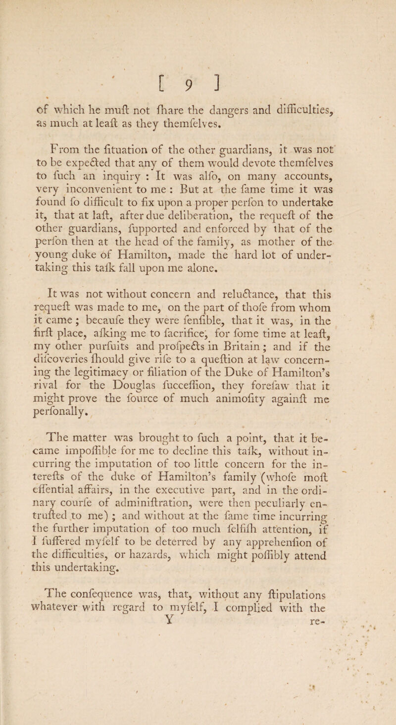 of which he mull not fhare the dangers and difficulties, as much at leaft as they themfelves. From the fituation of the other guardians, it was not to be expected that any of them would devote themfelves to fuch an inquiry : It was alfo, on many accounts, very inconvenient to me : But at the fame time it was found fo difficult to fix upon a proper perfon to undertake it, that at laft, after due deliberation, the requeft of the other guardians, fupported and enforced by that of the perfon then at the head of the family, as mother of the young duke of Hamilton, made the hard lot of under¬ taking this talk fall upon me alone. It was not without concern and reludlance, that this requeft was made to me, on the part of thofe from whom it came ; becaufe they were fenfible, that it was, in the firft place, afking me to facrifice, for fome time at leaft, my other purfuits and profpe&s in Britain; and if the discoveries fhould give rife to a queftion at l^w concern¬ ing the legitimacy or filiation of the Duke of Hamilton’s rival for the Douglas fucceffion, they forefaw that it might prove the Source of much animofity againft me perfonally. v * I / , The matter was brought to fuch a point, that it be¬ came impoffible for me to decline this talk, without in¬ curring the imputation of too little concern for the in- terefts of the duke of Hamilton’s family (whofe moll effential affairs, in the executive part, and in the ordi¬ nary courfe of administration, were then peculiarly en- trufted to me) ; and without at the fame time incurring the further imputation of too much felfifh attention, if I Suffered myfelf to be deterred by any apprehenfion of the difficulties, or hazards, which might poffibly attend this undertaking. The confequence was, that, without any Stipulations whatever with regard to myfelf, I complied with the Y re- * t