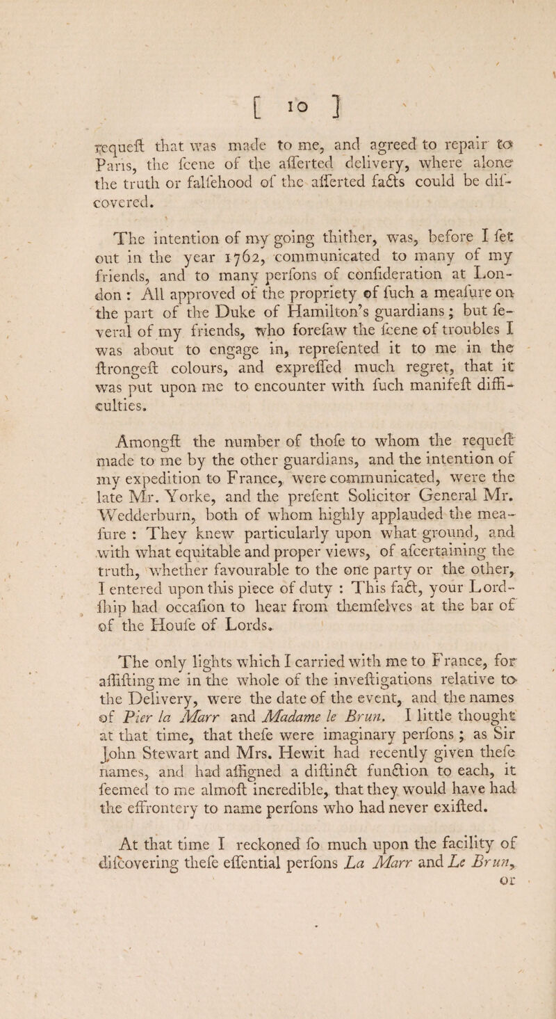 tcqucft that was made to me, and agreed to repair to Paris, the fcene of the afferted delivery, where alone1 the truth or fallehood of the afferted faffs could be dif- Govered. The intention of my going thither, was, before I fet out in the year 1762, communicated to many of my friends, and to many perfons of coniideration at Lon¬ don : All approved of the propriety of fuch a meafure on- the part of the Duke of Hamilton’s guardians; but fe- veral of my friends, who forefaw the fcene of troubles I was about to engage in, reprefented it to me in the ffrongefl colours, and expreffed much regret, that it was put upon me to encounter with fuch manifeft diffi¬ culties. Amongft the number of thofe to whom the requeff made to me by the other guardians, and the intention of my expedition to France, were communicated, were the late Mr. Yorke, and the prefent Solicitor General Mr. Wedderburn, both of whom highly applauded the mea¬ fure : They knew particularly upon what ground, and with what equitable and proper views, of afcertaming the truth, whether favourable to the one party or the other, I entered upon this piece of duty : This fa&, your Lord- fhip had occaiion to hear from themfeives at the bar of of the Koufe of Lords. The only lights which I carried with me to France, for affiftmg me in the whole of the inveftigations relative to- the Delivery, were the date of the event, and the names of Pier la Marr and Madame le Brun, I little thought at that time, that thefe were imaginary perfons ; as Sir John Stewart and Mrs. Hewit had recently given thefe names, and had affigned a diftinff funffion to each, it feemed to me almofl incredible, that they would have had the effrontery to name perfons wTho had never exiffed. At that time I reckoned fo much upon the facility of diicovering thefe effential perfons La Marr and Le Bruny or