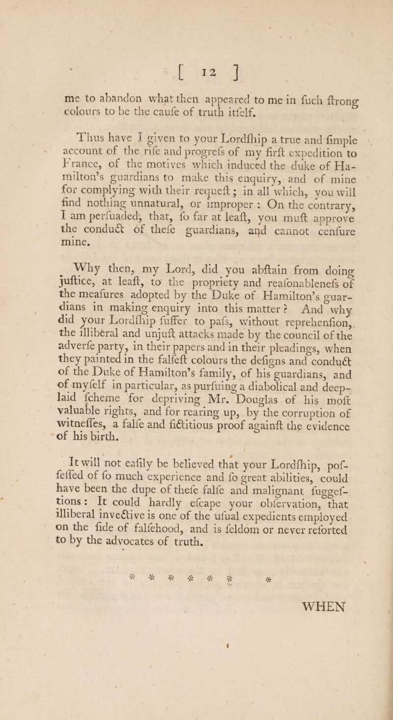 me to abandon what then appeared to me in fuch flrono- colours to be the caufe of truth itlelf. Thus have I given to your Lordfhip a true and Ample account of the rife andprogrefs of my foil expedition to France, of the motives which induced the duke of Ha¬ milton’s guardians to make this enquiry, and of mine for complying with their requeft ; in all which, you will find nothing unnatural, or improper : On the contrary, I am penuaded, that, fo far at leaft, you muff approve the conduct of thefe guardians, and cannot cenfure mine. Why then, my Lord, did you abftain from doing juftice, at leafc, to the propriety and reafonablenefs of the meafures adopted by the Duke of Hamilton’s guar¬ dians in making enquiry into this matter ? And why did your Lordfhip fuffer to pafs, without reprehenfion, the illiberal and unjuft attacks made by the council of the adverfe party, in their papers and in their pleadings, when they painted in the falfeft colours the defigns and conduct of the Duke of Hamilton’s family, of his guardians, and of myfelf in particular, as purfuing a diabolical and deep- laid fcheme for depriving Mr. Douglas of his molt valuable rights, and for rearing up, by the corruption of witneffes, a falie and fictitious proof againft the evidence of his birdi. It will not eaiily be believed that your Lordfhip, pof- felled of fo much experience and fo great abilities, could have been the dupe of thefe falfe and malignant fuggef- tions: It could hardly efcape your obfervation, that illiberal inveCtive is one of the ufual expedients employed on the fide of falfehood, and is feldom or never reforted to by the advocates of truth. % •?»* ■a * WHEN i