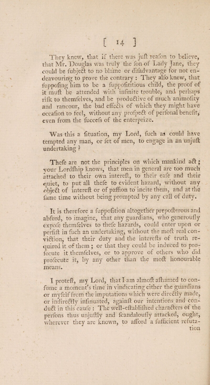 I They knew, that if there was juft reafon to believe, that Mr. Douglas was truly the fon of Lady Jane, they could be fubjeft to no blame or difadvantage for not en¬ deavouring to prove the contrary : They alfo knew, that fuppofing him to be a ftippofititious child, the proof of it muft be attended with infinite trouble, and perhaps rifle to themfelves, and be productive of much animoiity and rancour, the bad effects of which they might have occalion to feel, without any profpeft of perfonal benefit, even from the fuccefs of the enterprize. Was this a fituation, my Lord, fuch as could have tempted any man, or let of men, to engage in an unjuft undertaking ? Thefe are not the principles on which mankind aft; your Lordfhip knows, that men in general are too much attached to their own intereft, to their eafe and their quiet, to put all thefe to evident hazard, without any objeft of intereft or of paftion to incite them, and at the fame time without being prompted by any call of duty. It is therefore a fuppofition altogether prepofterous and abfurd, to imagine, that any guardians, who generoufly expofe themfelves to thefe hazards, could enter upon or perlift in fuch an undertaking, without the moft real con¬ viction, that their duty and the interefts of truth re¬ quired it of them; or that they could be induced to pro- fecute it themfelves, or to approve of others who did profecute it, by any other than the moft honourable means. I proteft, my Lord, that I am almoft afhamed to con- fume a moment’s time in vindicating either the guardians or myfelf from the imputations which were directly made, or indireftly infinuated, againft our intentions and con- duCt in this caufe : The well-eftablifhed characters of the perfons thus unjuftly and fcandaloufly attacked, ought, wherever they are known, to afford a fufficient refuta- /