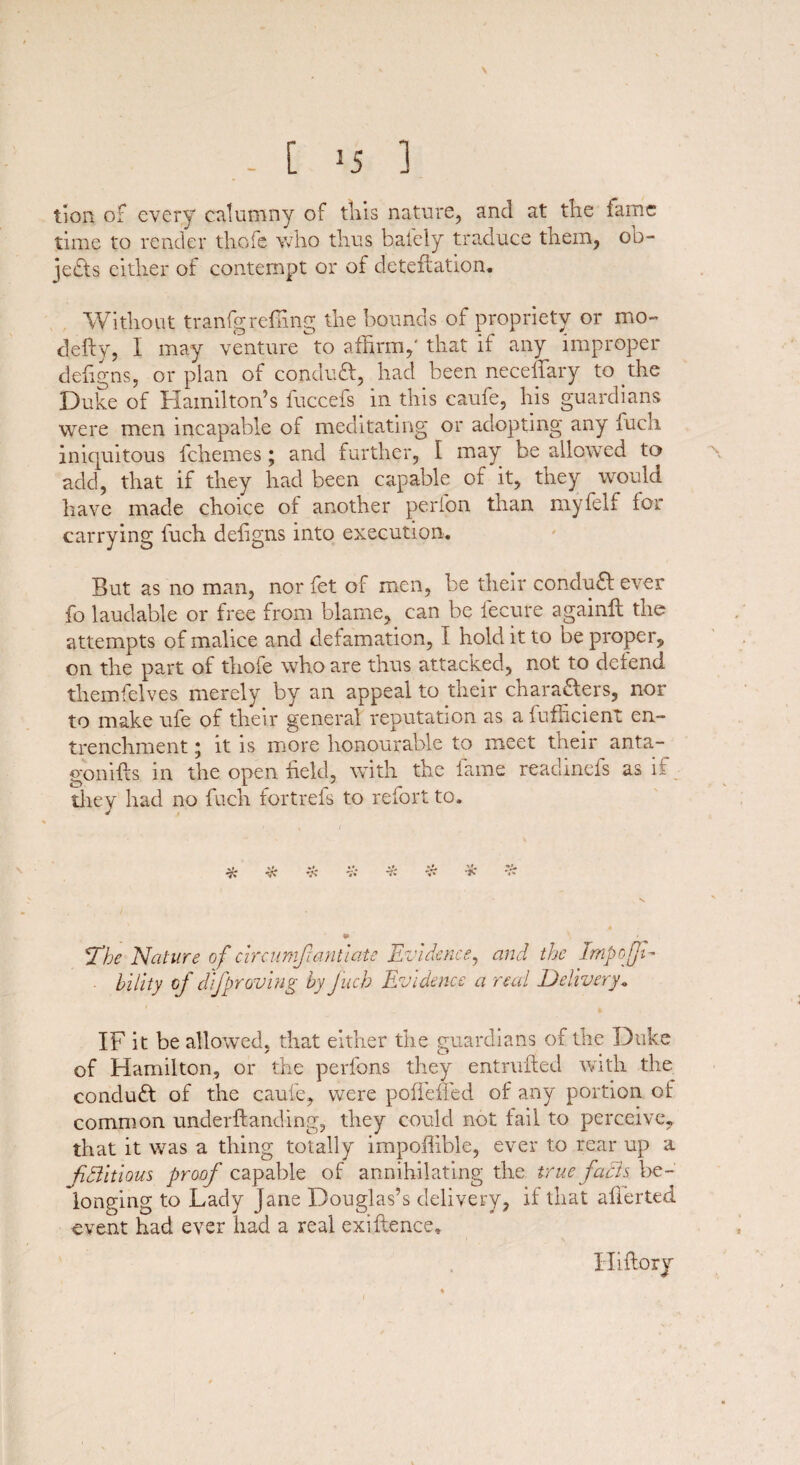 > - [ J5 ] tion of every calumny of tills nature, and at the fame time to render thofe who thus balely traduce them, ob¬ jects either of contempt or of deteftation. Without tranfgrefling the bounds of propriety or mo- defty, I may venture to affirm,'that if any improper defigns, or plan of conduft, had been neceftary to the Duke of Hamilton’s fuccefs in this caufe, his guardians were men incapable of meditating or adopting any fuch iniquitous fchemes; and further, I may be allowed to add, that if they had been capable of it, they would have made choice of another perfon than myfelf for carrying fuch defigns into execution. But as no man, nor fet of men, be their condufl ever fo laudable or free from blame, can be fecure againft the attempts of malice and defamation, I hold it to be proper, on the part of thofe who are thus attacked, not to defend themfelves merely by an appeal to their chara&ers, nor to make ufe of their general reputation as a fufficient en¬ trenchment ; it is more honourable to meet their anta- gonifts in the open field, with the fame readinefs as if they had no fuch fortrefs to refort to. • t % * »* TC v> *Tbe Nature of circumf anti ate Evidence, and the Impoff- hility of d if proving by fuch Evidence a real Delivery. IF it be allowed, that either the guardians of the Duke of Hamilton, or the perfons they entrufied with the conduct of the caufe, were poffeffed of any portion of common underftanding, they could not fail to perceive, that it was a thing totally impofiible, ever to rear up a fidlitious proof capable of annihilating the true facts be¬ longing to Lady Jane Douglas’s delivery, if that afierted event had ever had a real exiftence. Hiflory