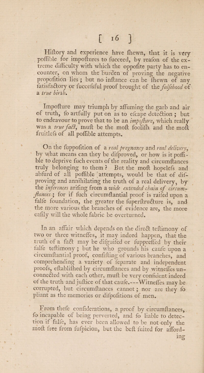 Hiftory and experience have fhewn, that it is very poffible for impoftures to fucceed, by reafon of the ex¬ treme difficulty with which the oppolite party has to en¬ counter, on whom the burden of proving the negative proportion lies ; but no inftance can be fhewn of any fatisfa&ory or fuccefsful proof brought of thtfctlfehood of a true birth. t 7 Impofture may triumph by affuming the garb and air of truth, fo artfully put on as to efcape cletedlion ; but to endeavour to prove that to be an impofiure, which really was a true faB, muft be the moft foolifh and the moil fruitlefs of all poffible attempts. On the fuppoiition of a real pregnancy and real delivery, ’ by what means can they be difproved, or how is it poffi¬ ble to deprive fuch events of the reality and circumftances truly belonging to them ? But the moft: hopelefs and abfurd of all poffible attempts, would be that of dis¬ proving and annihilating the truth of a real delivery, by the inferences arifing from a wide extended chain of circum- Jiances ; for if fuch circumflantial proof is railed upon a falfe foundation, the greater the fuperftrudture is, and the more various the branches of evidence are, the more eaiily will the whole fabric be overturned. In an affair which depends on the cliredl teftimony of two or three witneffes, it may indeed happen, that the truth of a fa£l may be difguifed or fuppreffed by their falfe teftimony ; but he who grounds his caufe upon a circumftantial proof, conftfting of various branches, and comprehending a variety of feparate and independent proofs, eftablifhed by circumftances and by witneffes un¬ connected with each other, muft be very confident indeed of the truth and juftice of that caufe.—Witneffes may be corrupted, but circumftances cannot; nor are they fo pliant as the memories or difpofitions of men. From thefe conliderations, a proof by circumftances, fo incapable of being perverted, and fo liable to detec¬ tion if falfe, has ever been allowed to be not only the moft free from lufpicion, but the belt fuited for afford¬ ing