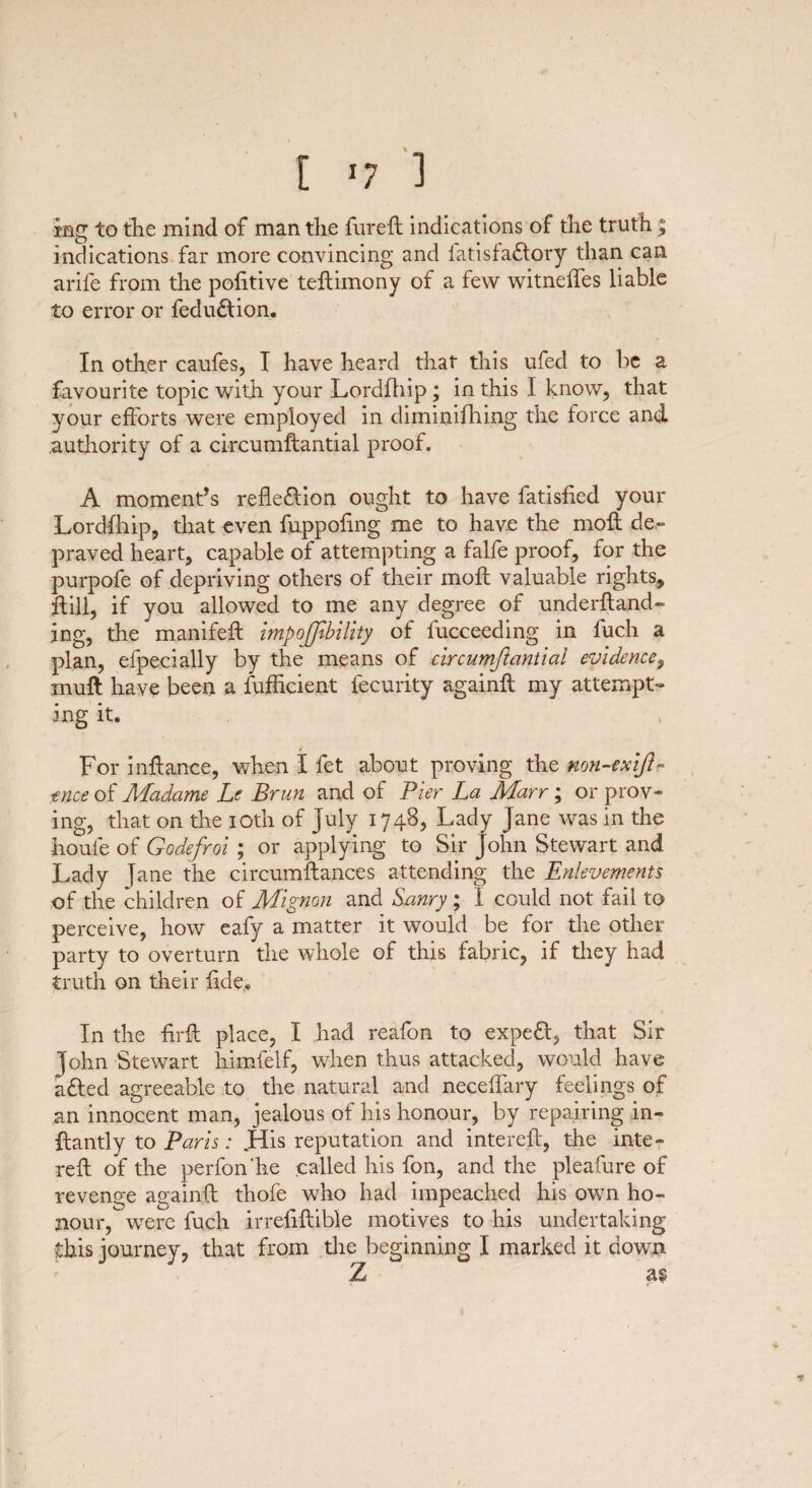 mg to the mind of man the fureft indications of the truth; indications far more convincing and latisfadlory than can arife from the politive teftimony of a few witneffes liable to error or fedudlion. In other caufes, I have heard that this ufed to be a favourite topic with your Lordfhip ; in this I know, that your efforts were employed in diminifhing the force and authority of a circumftantial proof. A moment’s reflexion ought to have fatished your Lordfhip, that even fuppohng me to have the moft de¬ praved heart, capable of attempting a falfe proof, for the purpofe of depriving others of their moft valuable rights, ftili, if you allowed to me any degree of underftand- mg, the manifeft impojjibility of fucceeding in fucli a plan, efpecially by the means of circumftantial evidence, muff have been a fufficient fecurity againft my attempt¬ ing it. For inftance, when I fet about proving the mn-exijL tnce of Madame Le Brun and of Pier La Marr; or prov¬ ing, that on the ioth of July 1748, Lady Jane was in the houfe of Qodefroi ; or applying to Sir John Stewart and Lady jane the circumftances attending the Enlevements of the children of Mignon and Sanry ; I could not fail to perceive, how eafy a matter it would be for the other party to overturn the whole of this fabric, if they had truth on their fide. In the firft place, I had reafon to expeft, that Sir John Stewart himfelf, when thus attacked, would have afted agreeable to the natural and neceffary feelings of an innocent man, jealous of his honour, by repairing in- ftantly to Paris: .His reputation and intereft, the inte- reft of the perfon he called his fon, and the pleafure of revenge againft thofe who had impeached his own ho¬ nour,'were fuch irreftftible motives to his undertaking this journey, that from the beginning I marked it down Z as