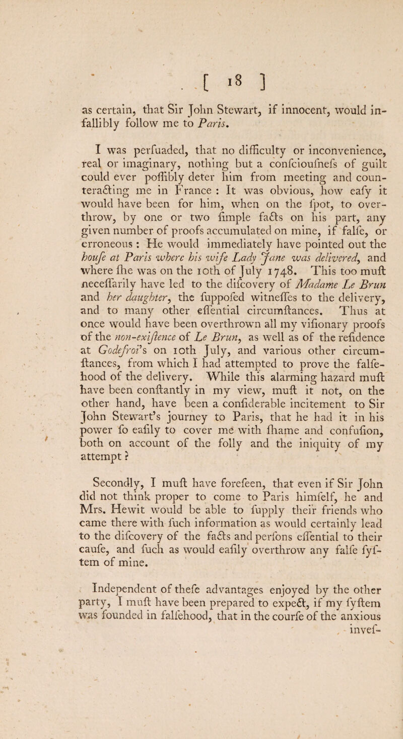 . .[ '3 ] as certain, that Sir John Stewart, if innocent, would in¬ fallibly follow me to Paris. I was perfaaded, that no difficulty or inconvenience, real or imaginary, nothing but a confcioulnefs of guilt could ever poffibly deter him from meeting and coun¬ teracting me in France : It was obvious, how eafy it would have been for him, when on the fpot, to over¬ throw, by one or two fimple faCls on his part, any given number of proofs accumulated on mine, if falfe, or erroneous: He would immediately have pointed out the houfe at Paris where his wife Lady Jane was delivered, and where fhe was on the ioth of July 1748. This too mull neceffarily have led to the difeovery of Madame Le Brun and her daughter, the fuppofed witneffes to the delivery, and to many other effential circumftances. Thus at once would have been overthrown all my vifionary proofs of the non-exijlence of Le Brun, as well as of the reiidence at Godefrods on ioth July, and various other circum¬ ftances, from which I had attempted to prove the falfe - hood of the delivery. While this alarming hazard muft have been conftantly in my view, muft it not, on the other hand, have been a conliderable incitement to Sir John Stewart’s journey to Paris, that he had it in his power fo ealily to cover me with fhame and confulion, both on account of the folly and the iniquity of my attempt ? Secondly, I muft have forefeen, that even if Sir John did not think proper to come to Paris himfelf, he and Mrs. Hewit would be able to fupply their friends who came there with fuch information as would certainly lead to the difeovery of the fads and perfons effential to their caufe, and fuch as would eafily overthrow any falfe fyf- tem of mine. Independent of thefe advantages enjoyed by the other party, I muft have been prepared to expeCI, if my fyftem was founded in faliehood, that in the courfe of the anxious , • invel- \