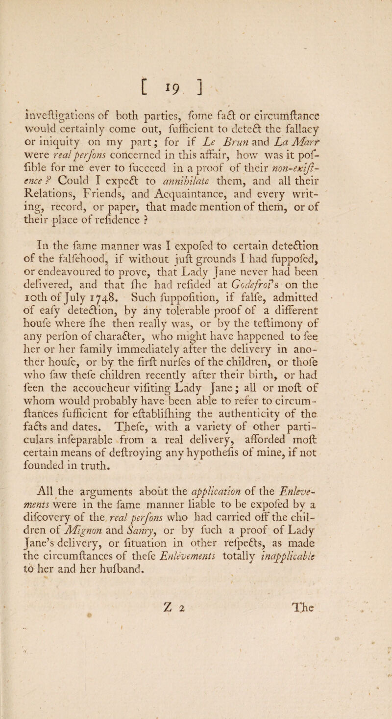 investigations of both parties, fome faft or circumitance would certainly come out, Sufficient to deleft the fallacy or iniquity on my part; for if Le Brun and La AEarr were real perfons concerned in this affair, how was it pof- iible for me ever to Succeed in a proof of their non-exifl- cnee P Could I expeft to annihilate them, and all their Relations, Friends, and Acquaintance, and every writ¬ ing, record, or paper, that made mention of them, or of their place of rehdence ? In the fame manner was I expofed to certain deteftion of the falsehood^ if without juft grounds I had fuppofed, or endeavoured to prove, that Lady jane never had been delivered, and that She had reiided at G ode fro? s on the 10th of July 1748. Such Suppohtion, if falfe, admitted of ealy deteftion, by any tolerable proof of a different houfe where She then really was, or by the teftimony of any perfon of charafter, who might have happened to fee her or her family immediately after the delivery in ano¬ ther houfe, or by the firit nurfes of the children, or thole who Saw thefe children recently after their birth, or had Seen the accoucheur viiiting Lady Jane; all or moft of whom would probably have been able to refer to circum¬ stances Sufficient for establishing the authenticity of the fafts and dates. Thefe, with a variety of other parti¬ culars inseparable from a real delivery, afforded moft certain means of destroying any hypothecs of mine, if not founded in truth. All the arguments about the application of the Enleve¬ ments were in the fame manner liable to be expofed by a difeovery of the real perfons who had carried off the chil¬ dren of Mignon and Sanry, or by Such a proof of Lady Jane’s delivery, or Situation in other refpefts, as made the circumitanc.es of thefe Enlevements totally inapplicable to her and her hufband. %