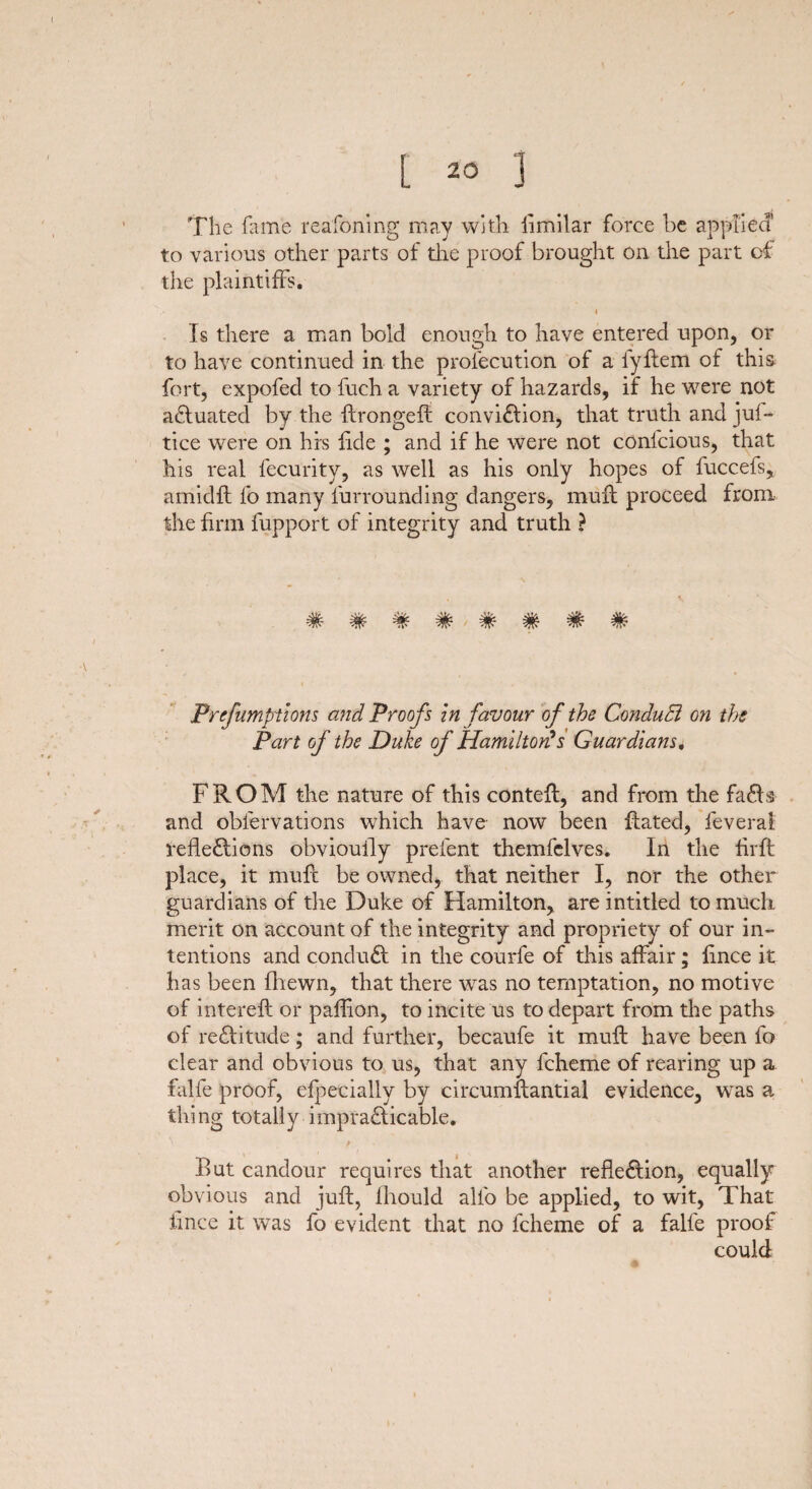 The fame reafoning may with Similar force be applied’ to various other parts of the proof brought on the part of the plaintiffs. i Is there a man bold enough to have entered upon, or to have continued in the prolecution of a fyflem of this fort, expofed to fuch a variety of hazards, if he were not actuated by the ftrongelt conviction, that truth and jul- tice were on his fide ; and if he were not confcious, that his real fecurity, as well as his only hopes of fuccefs, amidft fo many furrounding dangers, mult proceed from the firm fupport of integrity and truth ? ######## Prcfumptions and Proofs in favour of the ConduB on the Part of the Duke of Hamilton?s Guardians. FROM the nature of this contefl, and from the fads and observations which have now been Rated, Several reflections obvioufly prelent themfelves. In the flrft place, it mult be owned, that neither I, nor the other guardians of tlie Duke of Hamilton, are intitled to much merit on account of the integrity and propriety of our in¬ tentions and conduCt in the courfe of this affair; lince it has been Shewn, that there was no temptation, no motive of interelt or paflion, to incite us to depart from the paths of reCtitude; and further, becaufe it mult have been fo clear and obvious to us, that any fcheme of rearing up a falfe proof, especially by circumftantial evidence, was a thing totally impracticable. _ i ' i>ut candour requires that another reflection, equally obvious and juft, Should alio be applied, to wit, That Since it was fo evident that no fcheme of a falfe proof could