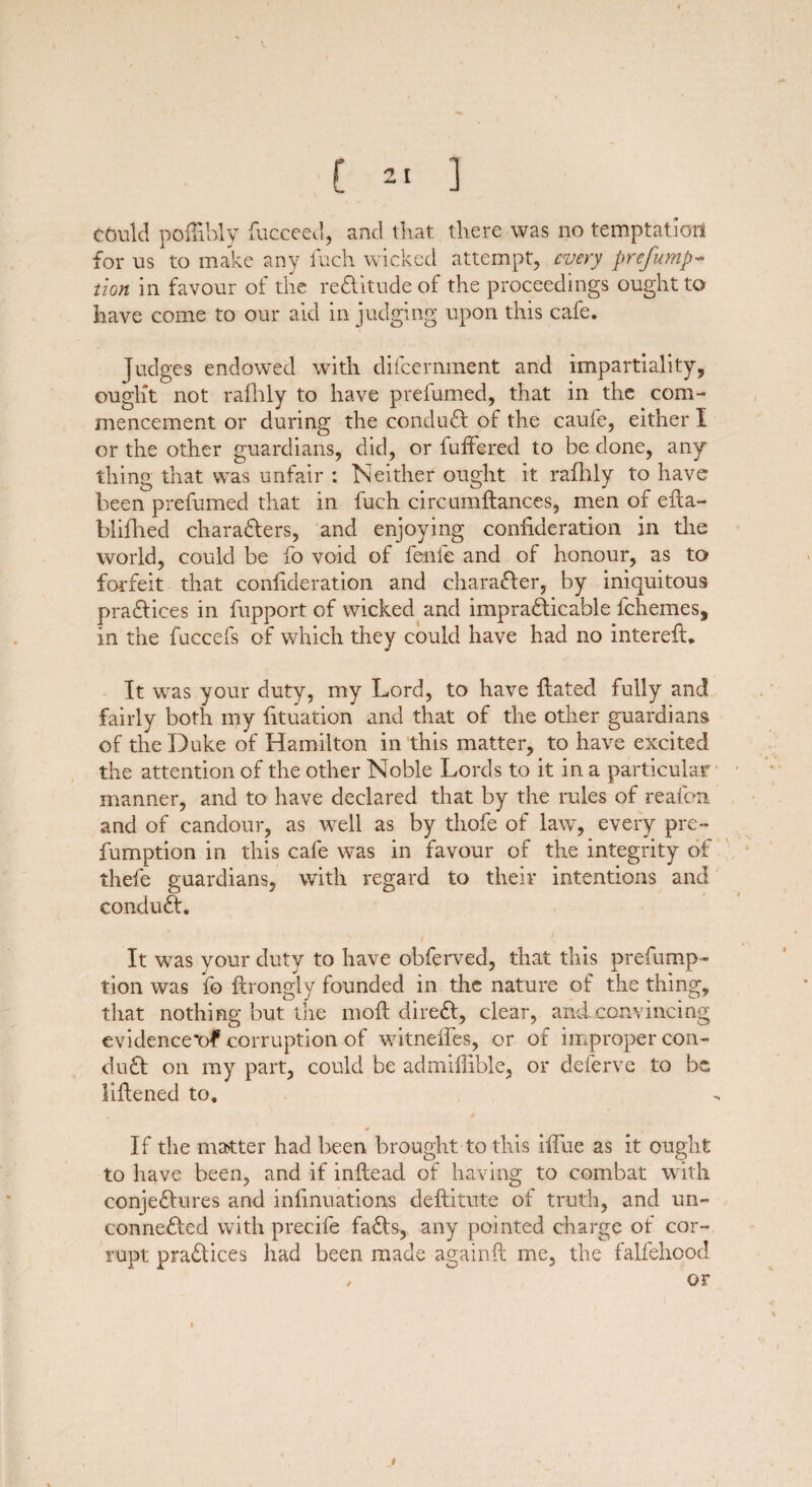 could poilibly fucceed, and that, there was no temptation for us to make any iuch wicked attempt, every preemp¬ tion in favour of the reCUtude of the proceedings ought to have come to our aid in judging upon this cafe. Judges endowed with difeernment and impartiality, ought not rafhly to have prefumed, that in the com¬ mencement or during the conduct of the caufe, either I or the other guardians, did, or buffered to be clone, any thing that was unfair : Neither ought it rafhly to have been prefumed that in fuch circumftances, men of efta- blifhed characters, and enjoying confideration in the world, could be fo void of fenfe and of honour, as to forfeit that confideration and character, by iniquitous practices in fupport of wicked and impracticable fchemes, in the fuccefs of which they could have had no intereft. It was your duty, my Lord, to have ftatecl fully and fairly both my fituation and that of the other guardians of the Duke of Hamilton in this matter, to have excited the attention of the other Noble Lords to it in a particular manner, and to have declared that by the rules of reafem and of candour, as well as by thofe of law, every pre- fumption in this cafe wTas in favour of the integrity of thefe guardians, with regard to their intentions and conduCt. It was your duty to have obferved, that this prefump- tion was fo ftrongly founded in the nature of the thing, that nothing but the nioft direCt, clear, and convincing evidenced corruption of witneffes, or of improper con¬ duCt on my part, could be admiflible, or deferve to be, liftened to. If the matter had been brought to this ifTue as it ought to have been, and if inftead of having to combat with conjectures and infinuations deftitute of truth, and un¬ connected with precife faCts, any pointed charge of cor¬ rupt pract ices had been made again ft me, the falfehood , or l
