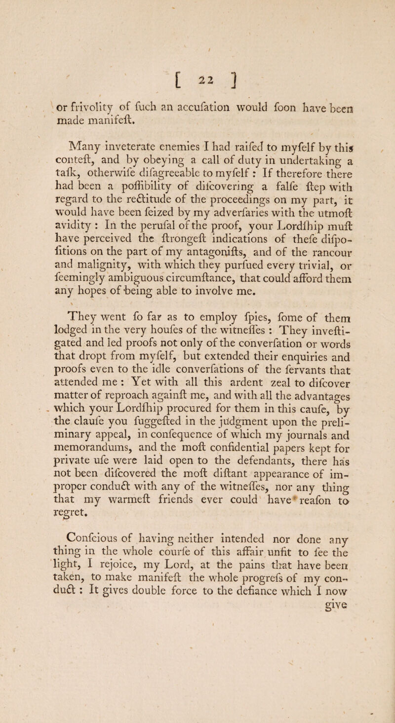 / [ 22 ] or frivolity of fuch an accufation would foon have been made manifefl. Many inveterate enemies I had raifed to myfelf by this con tell, and by obeying a call of duty in undertaking a talk, otherwife difagreeable to myfelf : If therefore there had been a pohibility of difcovering a falfe Hep with regard to the re£litude of the proceedings on my part, it would have been feized by my adverfaries with the utmofl avidity : In the perufal of the proof, your Lordfhip muft have perceived the ftrongeft indications of thefe difpo- fitions on the part of my antagonifls, and of the rancour and malignity, with which they purfued every trivial, or leemingly ambiguous circumflance, that could afford them any hopes of being able to involv e me. They went fo far as to employ fpies, fome of them lodged in the very houfes of the witnelfes : They invefti- gated and led proofs not only of the converfation or words that dropt from myfelf, but extended their enquiries and proofs even to the idle converfations of the fervants that attended me : Yet with all this ardent zeal to difcover matter of reproach againfl me, and with all the advantages . which your Lordfhip procured for them in this caufe, by the claufe you fuggefted in the judgment upon the preli¬ minary appeal, in confequence of which my journals and memorandums, and the moll confidential papers kept for private ufe were laid open to the defendants, there has not been dilcovered the mofl diflant appearance of im¬ proper conduct with any of the witnelfes, nor any thing that my warmefl friends ever could have * reafon to regret. Confcious of having neither intended nor done any thing in the whole courle of this affair unfit to lee the light, I rejoice, my Lord, at the pains that have been taken, to make manifefl the whole progrefs of my con« du£l : It gives double force to the defiance which I now give