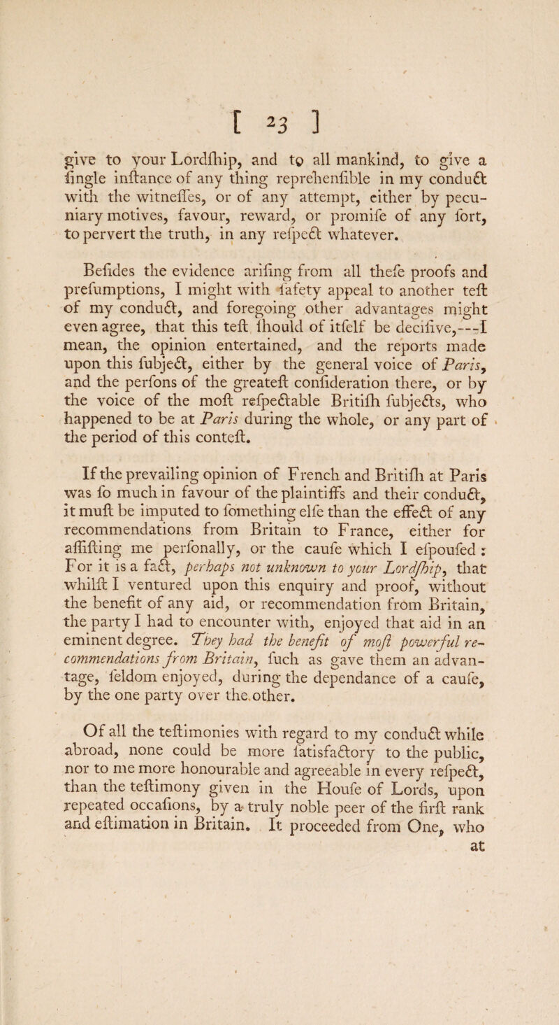 give to your Lordfhip, and to all mankind, to give a lingle instance of any tiling reprelienfible in my condudt with the witneffes, or of any attempt, either by pecu¬ niary motives, favour, reward, or promife of any fort, to pervert the truth, in any relpedl whatever. Befides the evidence arifing from all thefe proofs and prefumptions, I might with iafety appeal to another teft of my conduct, and foregoing other advantages might even agree, that this teft ihould of itfelf be decilive,—I mean, the opinion entertained, and the reports made upon this fubjeft, either by the general voice of Paris, and the perfons of the greateft confideration there, or by the voice of the moft refpe£table Britifh fubje&s, who happened to be at Paris during the whole, or any part of the period of this conteft. If the prevailing opinion of French and Britifh at Paris was fo much in favour of the plaintiffs and their conduct, it muff be imputed to fomething elfe than the effe£f of any recommendations from Britain to France, either for aflifting me perfonally, or the caufe which I efpoufed : For it is a fa£f, perhaps not unknown to your Lordfhip, that whilft I ventured upon this enquiry and proof, without the benefit of any aid, or recommendation from Britain, the party I had to encounter with, enjoyed that aid in an eminent degree. They had the benefit of moft powerful re¬ commendations from Britain, luch as gave them an advan¬ tage, leldom enjoyed, during the depenclance of a caufe, by the one party over the other. Of all the teftimonies with regard to my conduct while abroad, none could be more latisfa£fory to the public, nor to me more honourable and agreeable in every refpeft, than the teftimony given in the Houfe of Lords, upon repeated occafions, by a- truly noble peer of the firft rank and eflimation in Britain. It proceeded from One, who at