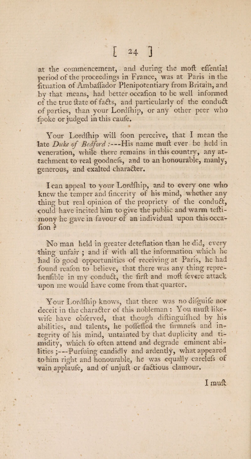 at the commencement, and during the mod: elTential period of the proceedings in France, was at Paris in the Situation of Ambaffador Plenipotentiary from Britain, and by that means, had better occafion to be well informed of the true date of faffs, and particularly of the conduct of parties, than your Lordfhip, or any other peer who fpoke or judged in this caufe. Your Lordfhip will foon perceive, that I mean the late Duke of Bedford : — His name mull ever be held in veneration, while there remains in this country, any at¬ tachment to real goodnefs, and to an honourable, manly, generous, and exalted character* I can appeal to your Lordfhip, and to every one who knew the temper and iincerity of his mind, whether any thing but real opinion of the propriety of the conduff, could have incited him to give the public and warm tefti- mony he gave in favour of an individual upon this occa¬ sion ? No man held in greater deteftation than he did, every thing unfair ; and if with all the information which he had lb good opportunities of receiving at Paris, he had found reafon to believe, that there was any thing repre¬ hensible in my conduff, the firft and moft fevere attack upon me would have come from that quarter. Your Lordfhip knows, that there was no difguife nor deceit in the charafter of this nobleman : You muff like- wife have obferved, that though diffinguifhed by his abilities, and talents, he poffeiTed the drain els and in¬ tegrity of his mind, untainted by that duplicity and ti¬ midity, which fo often attend and degrade eminent abi¬ lities Purfuing candidly and ardently, what appeared to him right and honourable, he was equally carelefs of vain applaufe, and of unjufl or factious clamour. I mull