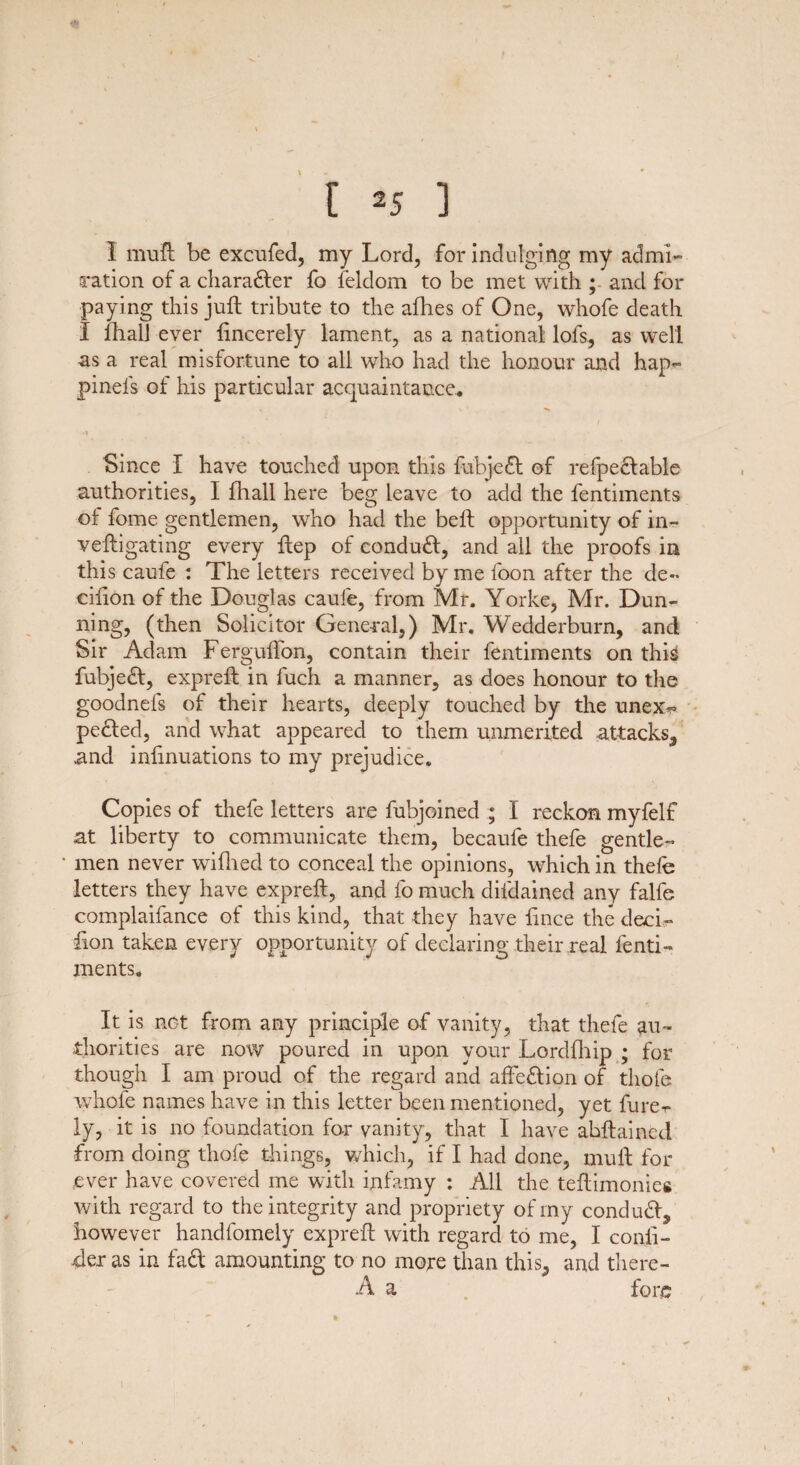 1 mull be excufed, my Lord, for indulging my admi¬ ration of a character fo feldom to be met with ; and for paying this juft tribute to the allies of One, whofe death I Ihall ever lincerely lament, as a national lofs, as well as a real misfortune to all who had the honour and hap- pinel's of his particular acquaintance. -1 Since I have touched upon this fubjedt of refpedlable authorities, I fliall here beg leave to add the fentiments of fome gentlemen, who had the bell opportunity of in- veftigating every ftep of eondudl, and all the proofs in this caufe : The letters received by me foon after the de« cilion of the Douglas caufe, from Mr. Yorke, Mr. Dun¬ ning, (then Solicitor General,) Mr. Wedderburn, and Sir Adam FergulTon, contain their fentiments on this fubjedl, expreft in fuch a manner, as does honour to the goodnefs of their hearts, deeply touched by the unex^ pedled, and what appeared to them unmerited attacks, and inlinuations to my prejudice. Copies of thefe letters are fubjoined ; I reckon myfelf at liberty to communicate them, becaufe thefe gentle¬ men never wifhed to conceal the opinions, which in thefe letters they have exprell, and fo much difdained any falfe complaifance of this kind, that they have lince the deck- lion taken every opportunity of declaring their real fenti¬ ments. It is net from any principle of vanity, that thefe au¬ thorities are now poured in upon your Lordfhip ; for though I am proud of the regard and affedlion of thole whofe names have in this letter been mentioned, yet fure^ ly, it is no foundation for vanity, that I have abllaincd from doing thofe things, which, if I had done, mull for ever have covered me with infamy : All the telfimonies with regard to the integrity and propriety of my condudl, however handfomely exprell with regard to me, I conli- 4er as in fa£l amounting to no more than this, and there- A a fore 1