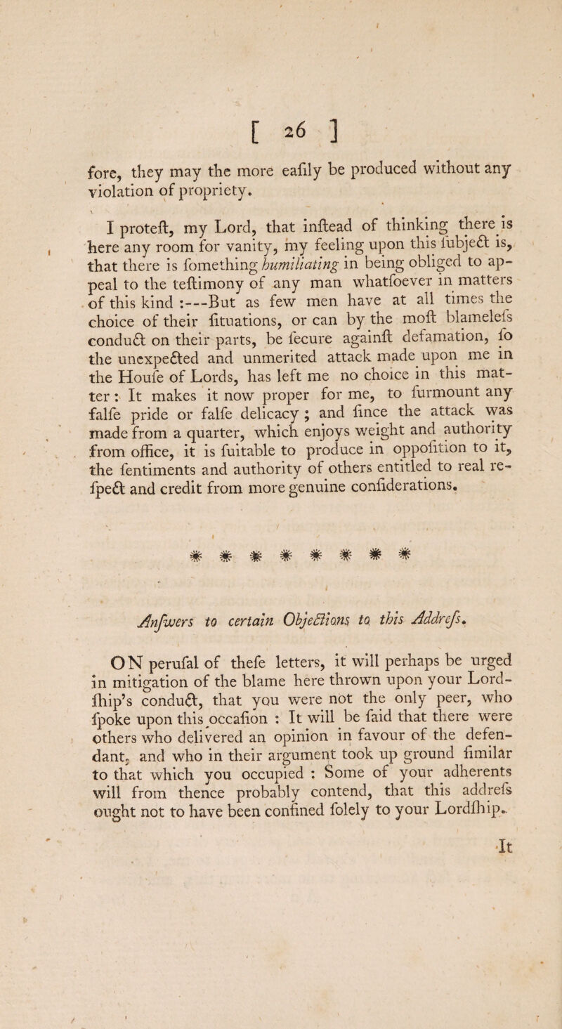 fore, they may the more eafily be produced without any violation of propriety. V I protefl, my Lord, that inftead of thinking there is here any room for vanity, my feeling upon this SubjeCt is, that there is fomething humiliating in being obliged to ap¬ peal to the teftimony of any man whatfoever in matters of this kind :—But as few men have at all times the choice of their Situations, or can by the moft blamelefs conduCt on their parts, be Secure again!! defamation, fo the unexpected and. unmerited attack made upon me in the Houfe of Lords, has left me no choice in this mat¬ ter : It makes it now proper for me, to Surmount any falSe pride or falSe delicacy ; and fince the attack was made from a quarter, which enjoys weight and authority from office, it is Suitable to produce in oppolition to it, the Sentiments and authority of others entitled to real re- Sped and credit from more genuine conliderations. Anfuuers to certain Objections to, this Addrefs. ON peruSal of thefe letters, it will perhaps be urged in mitigation of the blame here thrown upon your Lord- Blip’s condud, that you were not the only peer, who Spoke upon this occafion : It will be Said that there were others who delivered an opinion in favour of the defen¬ dant, and who in their argument took up ground fimilar to that which you occupied : Some of your adherents will from thence probably contend, that this addreSs ought not to have been confined Solely to your Lordfhip.. It