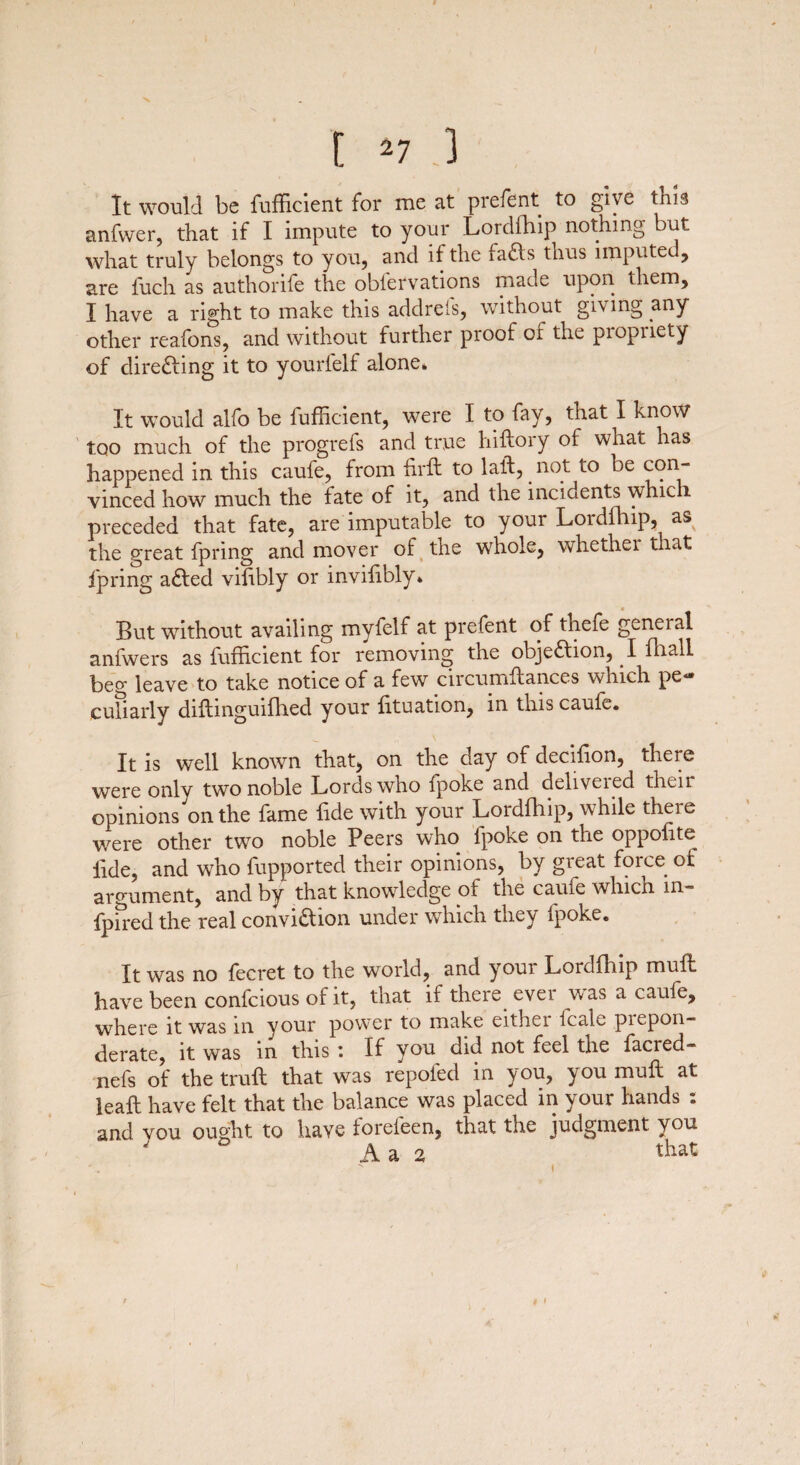 X f *7 .3 It would be fuflicient for rue at prefcnt to give this anfwer, that if I impute to your Lordfhip nothing but, what truly belongs to you, and if the fafts thus imputed, are fuch as authorife the obfervations made upon them, I have a right to make this addrefs, without giving any other reafons, and without further proof of the piopiiety of directing it to yourfelf alone. It would alfo be fuflicient, were I to fay, that I know too much of the progrefs and true hiftory of what has happened in this caufe, from firft to laid, . not to be con¬ vinced how much the late of it, and the incidents which preceded that fate, are imputable to your Lordfhip, as the great fpring and mover of the whole, whether that fpring adled vilibly or invifibly* But without availing myfelf at prefent of theie general anfwers as fuflicient for removing the obje&ion, I fhall beg leave to take notice of a few circumflances which pe¬ culiarly difhnguifhed your fituation, in this caufe. It is well known that, on the day of decifion, there were only two noble Lords who fpoke and deliveied then opinions on the fame fide with your Lordfhip, while theie were other two noble Peers who lpoke on the oppolite fide, and who fupported their opinions, by great force of argument, and by that knowledge of the caufe which in- fpired the real convi&ion under which they fpoke. It was no fecret to the world, and your Lordfhip muft have been confcious of it, that if there evei w as a caufe, where it was in your power to make eithei lcale piepon- derate, it was in this : If you did not feel the facred- nefs of the trull that was repofed in you, you mull at leaf! have felt that the balance was placed in your hands . and you ought to have forefeen, that the judgment you
