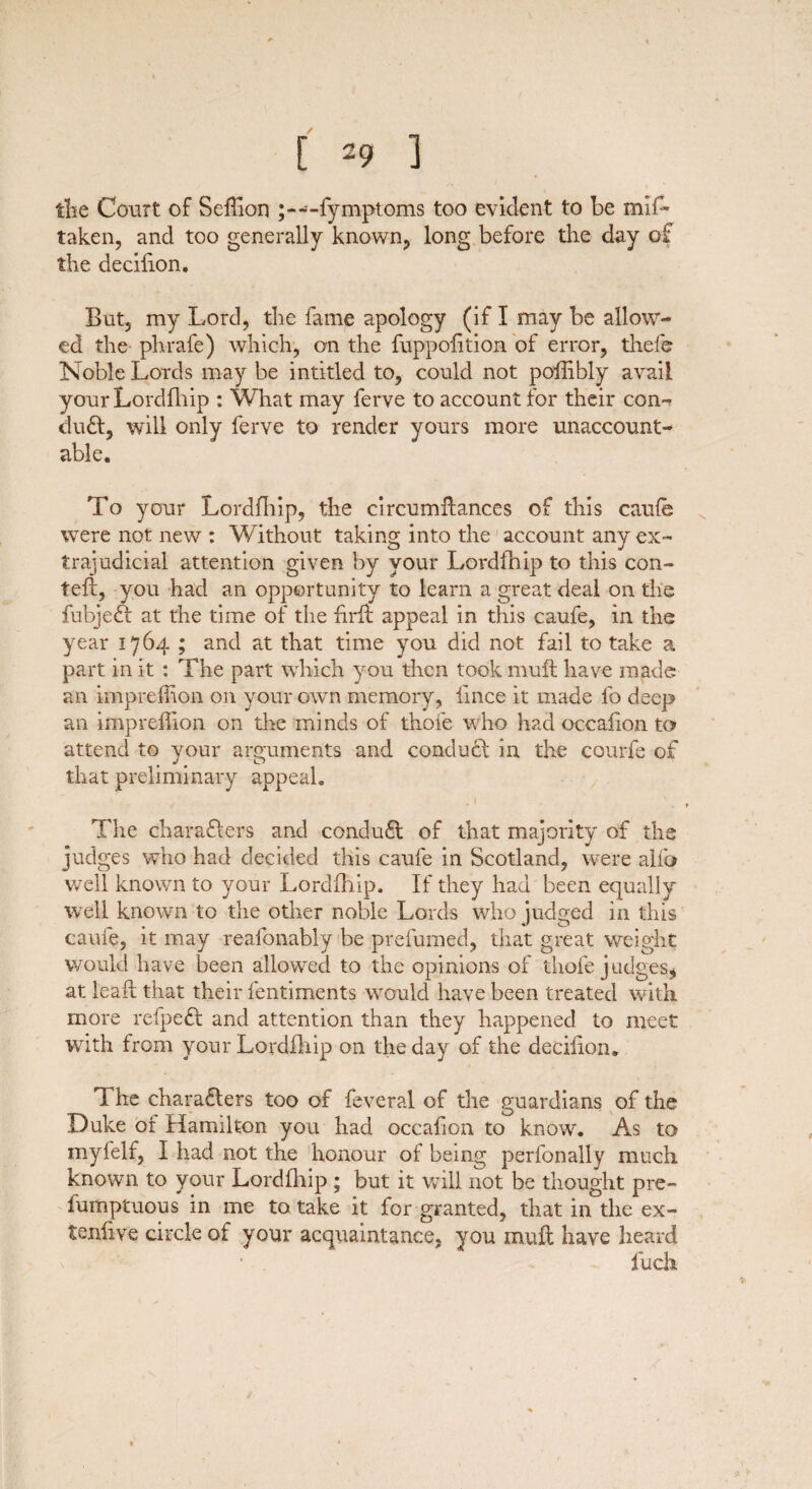 the Court of Seflion • -fymptoms too evident to be miL taken, and too generally known, long before the day of the decifion. But, my Lord, the fame apology (if I may be allow¬ ed the phrafe) which, on the fuppofition of error, thefe Noble Lords may be intitled to, could not poflibly avail your Lordfhip : What may ferve to account for their coa^ duCt, will only ferve to render yours more unaccount¬ able. To your Lordfhip, the circumifances of this caufe were not new : Without taking into the account any ex¬ trajudicial attention given by your Lordfhip to this con- tefl, you had an opportunity to learn a great deal on the fubjeCt at the time of the hrft appeal in this caufe, in the year 1764 ; and at that time you did not fail to take a part in it : The part which you then took mull have made an impreffioa on your own memory, lince it made fo deep an impreffion on the minds of thofe who had occalion to attend to your arguments and conduct in the courfe of that preliminary appeal. ■ < The characters and conduCt of that majority of the judges who had decided this caufe in Scotland, were alfo well known to your Lordfhip. If they had been equally well known to the other noble Lords who judged in this caufe, it may reafonably be prefumed, that great weight would have been allowed to the opinions of thofe judges, at leail that their lentiments would have been treated with more refpeCt and attention than they happened to meet with from your Lordfhip on the day of the deciiioru The characters too of feveral of the guardians of the Duke or Hamilton you had occafion to know. As to mylelf, I had not the honour of being perfonally much known to your Lordfhip ; but it will not be thought pre- fumptuous in me to take it for granted, that in the ex- tenlive circle of your acquaintance, you muff have heard fuck