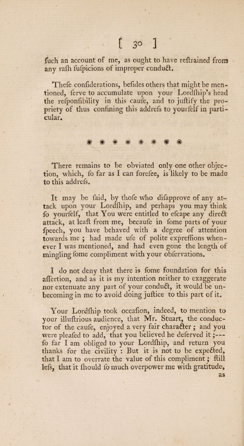 f [ 3° ] \ fuch an account of me, as ought to have retrained From any rafli fufpicions of improper conduct. Thefe confiderations, befides others that might be men¬ tioned, ferve to accumulate upon your Lordfhip’s head the refponfibility in this caufe, and to juftify the pro¬ priety of thus confining this addrefs to yourfelf in parti¬ cular. 4k- 4k ^ ^ ^ ^ ^ There remains to be obviated only one other objec¬ tion, which, fo far as I can forefee, is likely to be made to this addrefs. It may be faid, by thofe who difapprove of any at¬ tack upon your Lordfhip, and perhaps you may think fo yourfelf, that You were entitled to efcape any dire£I attack, at leaf: from me, becaufe in fome parts of your fpeech, you have behaved wTith a degree of attention towards me ; had made ufe of polite expreffions when¬ ever I was mentioned, and had even gone the length of mingling fome compliment with your obfervations. I do not deny that there is fome foundation for this affertion, and as it is my intention neither to exaggerate nor extenuate any part of your condudl, it would be un¬ becoming in me to avoid doing jultice to this part of it. Your Lordfhip took occafion, indeed, to mention to your illuftrious audience, that Mr, Stuart, the conduc¬ tor of the caufe, enjoyed a very fair character ; and you were pleafed to add, that you believed he deferved it;— fo far I am obliged to your Lordfhip, and return you thanks for the civility : But it is not to be expelled, that I am to overrate the value of this compliment; ftill lefs, that it fhould fo much overpower me with gratitude, as