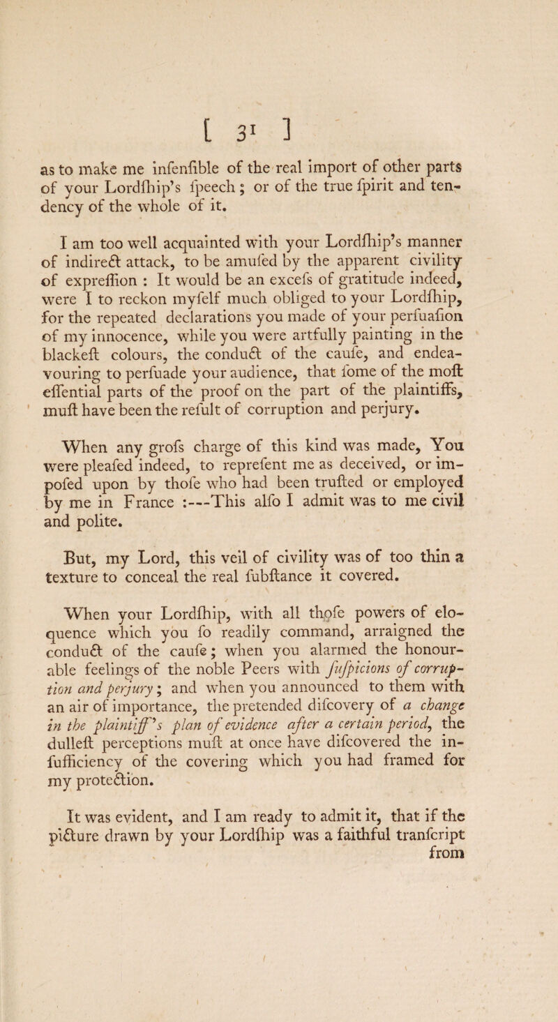 as to make me infenfible of the real import of other parts of your Lordfhip’s fpeech ; or of the true fpirit and ten¬ dency of the whole of it. I am too well acquainted with your Lordfhip’s manner of indirect attack, to be amufed by the apparent civility of expreflion : It would be an excefs of gratitude indeed, were I to reckon myfelf much obliged to your Lordfhip, for the repeated declarations you made of your perfuafion of my innocence, while you were artfully painting in the blackeft colours, the conduct of the caufe, and endea¬ vouring to perfuade your audience, that iome of the molt effential parts of the proof on the part of the plaintiffs, muft have been the refult of corruption and perjury. When any grofs charge of this kind was made, You were pleafed indeed, to reprefent me as deceived, or im- pofed upon by thofe who had been trufted or employed by me in France -.—This alfo I admit was to me civil and polite. But, my Lord, this veil of civility was of too thin a texture to conceal the real fubftance it covered. When your Lordfhip, with all thofe powers of elo¬ quence which you fo readily command, arraigned the conduct of the caufe; when you alarmed the honour¬ able feelings of the noble Peers with fufptctons of corrup¬ tion and perjury; and when you announced to them with an air of importance, the pretended difcovery of a change in the plaintiff h plan of evidence after a certain period, the dulleft perceptions muft at once have difeovered the in- fufficiency of the covering which you had framed for my protection. It was evident, and I am ready to admit it, that if the picture drawn by your Lordfhip was a faithful tranfeript from