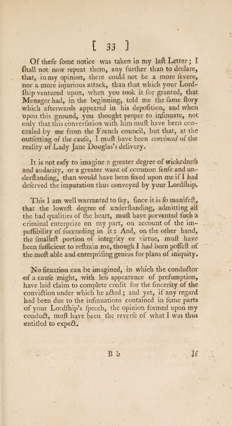 [ 33 ] Of thefe fome notice was taken in my laft Letter; I fhall not now repeat them, any farther than to declare, that, in my opinion, there could not be a more fevere, nor a more injurious attack, than that which your Lord- ftiip ventured upon, when you took it for granted, that Menager had, in the beginning, told me the fame ftory which afterwards appeared in his depofition, and when upon this ground, you thought proper to irdinuate, not only that this converfation with him mull have been con¬ cealed by me from the French council, but that, at the outfetting of the caufe, I mult have been convinced of the reality of Lady Jane Douglas’s delivery. It is not eafy to imagine a greater degree of wickednefs and audacity, or a greater want of common fenfe and un¬ demanding, than would have been fixed upon me if I had deferved the imputation thus conveyed by your Lordfhip* This I am well warranted to fay, fince it is fo manifeft, that the loweft degree of underftanding, admitting all the bad qualities of the heart, muft have prevented fuch a criminal enterprize on my part, on account of the im« pofiibility of fucceeding in it *. And, on the other hand, the fmalleft portion of integrity or virtue, muft have been fufficient to reftrain me, though I had been polfeft of the moft able and enterprifing genius for plans of iniquity. No fituation can be imagined, in which the conductor of a caufe might, with left appearance of prefumption, have laid claim to complete credit for the fincerity of the conviftion under which he a<fted ; and yet, if any regard had been due to the infinuations contained in fome parts of your Lordlhip’s fpeech, the opinion formed upon my conduft, muft have been the reverfe of what I was thus entitled to expedL B b