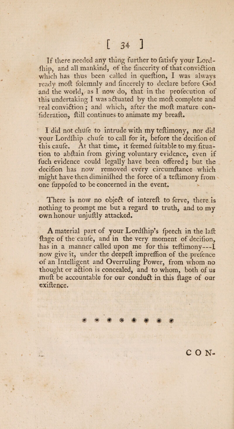 If there needed any thing further to fatisfy your Lord- fhip, and all mankind, of the fincerity of that conviction which has thus been called in queftion, I was always ready moft folemnly and fincerely to declare before God and the world, as I now do, that in the profecution of this undertaking I was actuated by the molt complete and real conviction; and which, after the moft mature con- iideration, ftill continues to animate my breaft. 1 did not chufe to intrude with my teftimony, nor did your Lordfhip chufe to call for it, before the decifton of this caufe. At that time, it feemed fuitable to my fttua- tion to abftain from giving voluntary evidence, even if fuch evidence could legally have been offered; but the decifton has now removed every circumftance which might have then diminifhed the force of a teftimony from one fuppofed to be concerned in the event. There is now no objeCt of intereft to ferve, there is nothing to prompt me but a regard to truth, and to my own honour unjuftly attacked. A material part of your Lordfhip’s fpeech in the laft ftage of the caufe, and in the very moment of decifton, has in a manner called upon me for this teftimony—I now give it, under the deepeft impreftion of the prefence of an Intelligent and Overruling Power, from whom no thought or aCtion is concealed, and to whom, both of us muff; be accountable for our conduCt in this ftage of our exiftence. ######## CON-