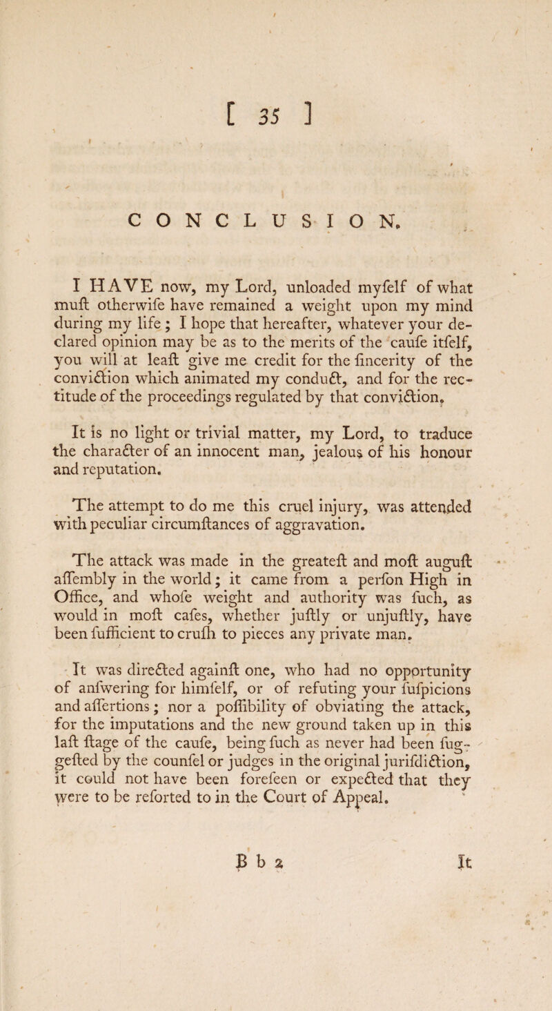 CONCLUSION. I HAVE now, my Lord, unloaded myfelf of what muft otherwife have remained a weight upon my mind during my life ; I hope that hereafter, whatever your de¬ clared opinion may be as to the merits of the caufe itfelf, you will at leaft give me credit for the fincerity of the conviction which animated my conduCt, and for the rec¬ titude of the proceedings regulated by that conviction* It is no light or trivial matter, my Lord, to traduce the character of an innocent man, jealous of his honour and reputation. The attempt to do me this cruel injury, was attended with peculiar circumftances of aggravation. The attack was made in the greateft and moft auguft affembly in the world; it came from a perfon High in Office, and whole weight and authority was fuch, as would in moft cafes, whether juftly or unjuftly, have been fufficient to crufh to pieces any private man. It was directed again!! one, who had no opportunity of anfwering for himfelf, or of refuting your fufpicions and affertions; nor a poffibility of obviating the attack, for the imputations and the new ground taken up in this laft ftage of the caufe, being fuch as never had been fug- gefted by the counfel or judges in the original jurifdiCtion, it could not have been forefeen or expeCted that they were to be reforted to in the Court of Appeal. B b 2 It