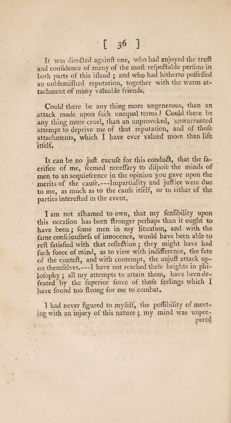 [ 36 ] It was directed again# one, who had enjoyed the trufl and confidence of many of the moft refpe&able perfons in both parts of this iilarid ; and who had hitherto poffeffed an unblemifhed reputation, together with the warm at¬ tachment of many valuable friends. Could there be any thing more ungenerous, than an attack made upon fuch unequal terms ? Could there be any thing more cruel, than an unprovoked, unwarranted attempt to deprive me of that reputation, and of thofe attachments, which I have ever valued more than life itfelf. It can be no juft excufe for this conduct, that the fa- crifice of me, feemed neceffary to dil'pofe the minds of men to an acquiefcence in the opinion you gave upon the merits of the caufe.-—Impartiality and juftice were due to me, as much as to the caufe itfelf, or to either of the parties interefted in the event. I am not afhamed to own, that my fenfibility upon this occafton has been ftronger perhaps than it ought to have been; fome men in my fttuation, and with the fame confcioufnefs of innocence, would have been able to reft fatisfied with that refle&ion ; they, might have had fuch force of mind, as to view with indifference, the fate of the conteft, and with contempt, the unjuft attack up¬ on themfelves.—-I have not reached thefe heights in phi- lofophy ; all my attempts to attain them, have been de¬ feated by the fuperior force of thofe feelings which I have found too ftrong for me to combat, I had never figured to myfelf, the poftibility of meet¬ ing with an injury of this nature ; my mind was unpre- ! , / pared 1