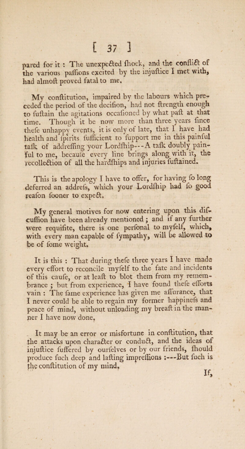 [3/3 pared for it : The unexpected (hock, and the conflict of the various padions excited by the injuftice I met with, had almoft proved fatal to me, My conflitution, impaired by the labours which pre-^ ceded the period of the decifion, had not ftrength enough to fuftain the agitations occafioned by what pad; at that time. Though it be now more than three years lince thefe unhappy events, it is only of late, that I have had health and fpirits iufficient to fupport me in this painful talk of addrelling your Lordfhip---A talk doubly pain¬ ful to me, becaufe every line brings along with it, the recollection of all the hardfhips and injuries fuftained. This is the apology I have to offer, for having fo long deferred an addrefs, which your Lordfhip had fo good reafon l'ooner to expeCt. My general motives for now entering upon this dif- eufiion have been already mentioned ; and if any further were requilite, there is one perfonal to myfelf, which, with every man capable of fympathy, will be allowed to be of fome weight. It is this : That during thefe three years I have made every effort to reconcile myfelf to the fate and incidents of this caufe, or at lead; to blot them from my remem¬ brance ; but from experience, I have found thefe efforts vain : The fame experience has given me afinrance, that I never could be able to regain my former happinefs and peace of mind, without unloading my bread; in the man¬ ner I have now done. It may be an error or misfortune in conflitution, that the attacks upon character or conduCt, and the ideas of injuftice buffered by ourfelves or by our friends, fhould produce fuch deep and lafting imprefftons ;—But fuch is the conflitution of my mind.