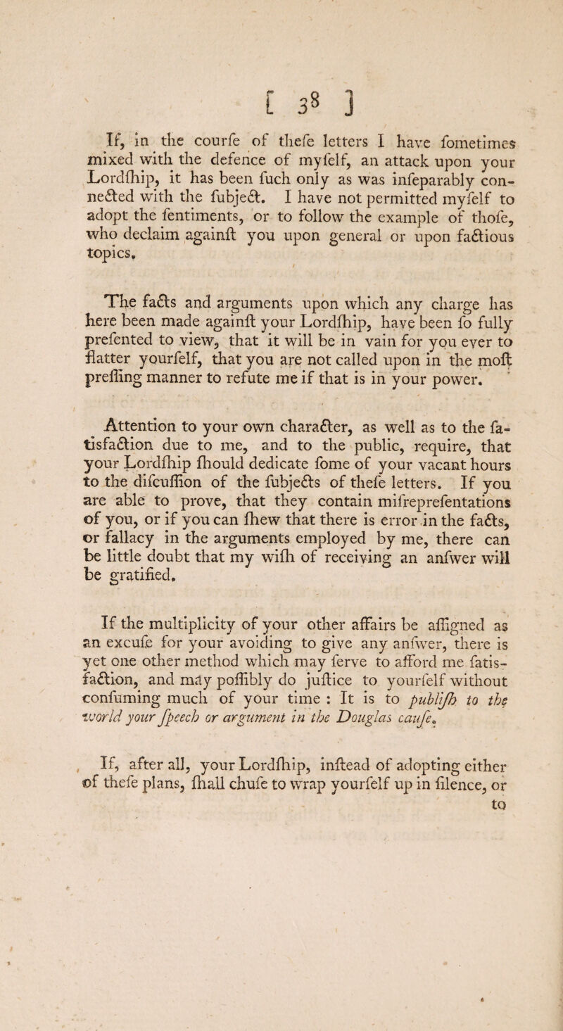 L 3« ] If, in the courfe of thefe letters I have fometimes mixed with the defence of myfelf, an attack upon your Lordfhip, it has been fuch only as was infeparably con¬ nected with the fubjeCL I have not permitted myfelf to adopt the fentiments, or to follow the example of thofe, who declaim againft you upon general or upon faCtious topics* / The faCls and arguments upon which any charge has here been made againft your Lordfhip, have been fo fully prefented to view, that it will be in vain for you ever to hatter yourfelf, that you are not called upon in the moll prefling manner to refute me if that is in your power. Attention to your own character, as well as to the fa« tisfaClion due to me, and to the public, require, that your Lordfhip fhould dedicate fome of your vacant hours to the difcuflion of the fubjeCls of thefe letters. If you are able to prove, that they contain mifreprefentations of you, or if you can fhew that there is error in the faCls, or fallacy in the arguments employed by me, there can be little doubt that my wifh of receiving an anfwer will be gratified. If the multiplicity of your other affairs be afllgned as an excufe for your avoiding to give any anfwer, there is yet one other method which may lerve to afford me fatis- faClion, and may poflibly do juftice to yourfelf without confuming much of your time : It is to publijh to the world your fpeech or argument in the Douglas caufea If, after all, your Lordfhip, inflead of adopting either of thefe plans, fhall chufe to wrap yourfelf up in filence, or to