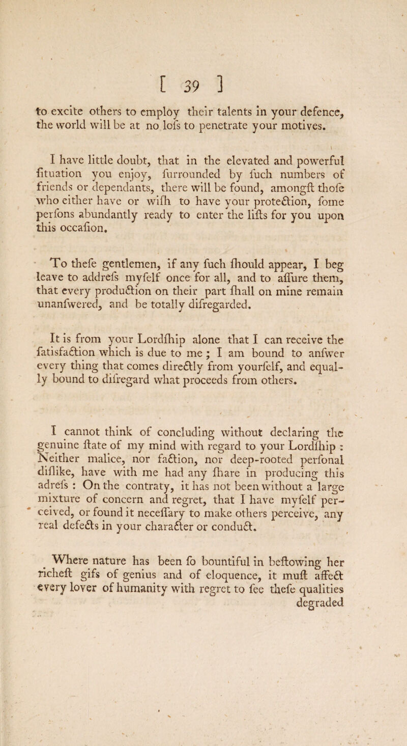 / [ 39 ] to excite others to employ their talents in your defence, the world will be at no lofs to penetrate your motives. t I have little doubt, that in the elevated and powerful lituation you enjoy, furrounded by fuch numbers of friends or dependants, there will be found, amongft thole who either have or wifh to have your prote&ion, fome perfons abundantly ready to enter the lifts for you upon this occalion. To thefe gentlemen, if any fuch lliould appear, I beg leave to addrefs myfelf once for all, and to allure them, that every production on their part fhall on mine remain unanfwered, and be totally difregarded. It is from your Lordfhip alone that I can receive the fatisfaClion which is due to me ; I am bound to anfwer every thing that comes dire&ly from yourfelf, and equal¬ ly bound to difregard what proceeds from others. I cannot think of concluding without declaring the genuine ftate of my mind with regard to your Lordfhip : Neither malice, nor faClion, nor deep-rooted perfonal diflike, have with me had any lhare in producing this adrefs : On the contraty, it has not been without a large mixture of concern and regret, that I have myfelf per¬ ceived, or found it necelfary to make others perceive, any real defe&s in your character or conduCh Where nature has been lo bountiful in bellowing her richelt gifs of genius and of eloquence, it mull affeCl every lover of humanity with regret to fee thefe qualities degraded